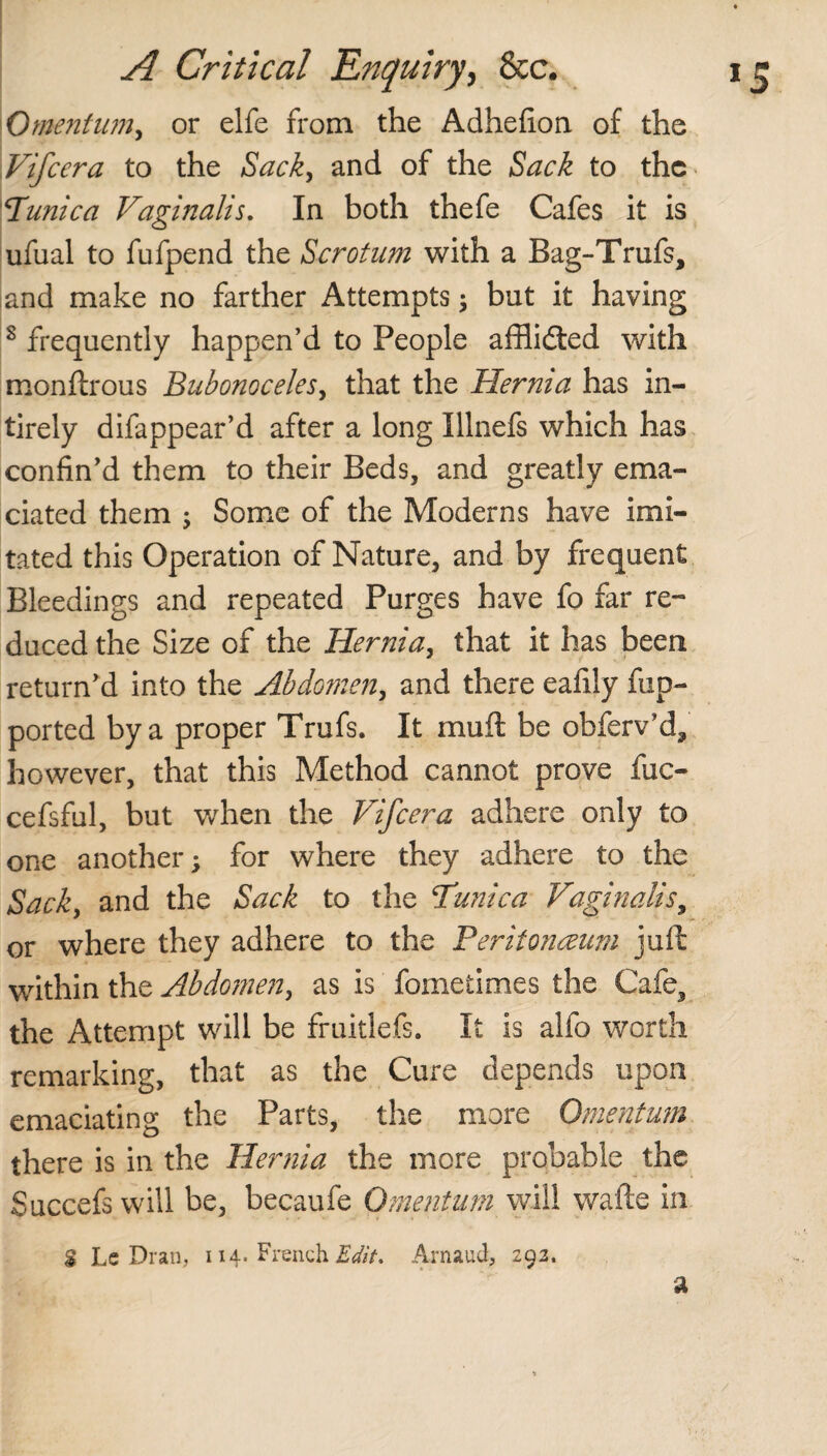 Omentum, or elfe from the Adhefion of the Vifcera to the Sack, and of the Sack to the Tunica Vaginalis. In both thefe Cafes it is ufual to fufpend the Scrotum with a Bag-Trufs, and make no farther Attempts; but it having s frequently happen’d to People afflidted with monftrous Bubonoceles, that the Hernia has in- tirely difappear’d after a long Illnefs which has confin’d them to their Beds, and greatly ema¬ ciated them ; Some of the Moderns have imi¬ tated this Operation of Nature, and by frequent Bleedings and repeated Purges have fo far re¬ duced the Size of the Hernia, that it has been return’d into the Abdomen, and there eafily fup- ported by a proper Trufs. It mull be obferv’d, however, that this Method cannot prove fuc- cefsful, but when the Vifcera adhere only to one another; for where they adhere to the Sack, and the Sack to the Tunica Vaginalis, or where they adhere to the Peritonaeum juft within the Abdomen, as is fometimes the Cafe, the Attempt will be fruitlefs. It is alfo worth remarking, that as the Cure depends upon emaciating the Parts, the more Omentum there is in the Hernia the more probable the Succefs will be, becaufe Omentum will wafte in $ Lc Dran, 114. French Edit, Arnaud, 292. a