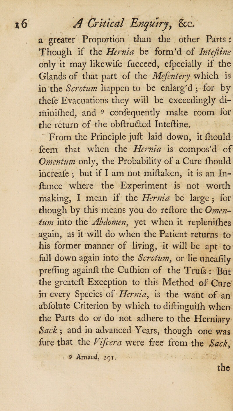 a greater Proportion than the other Parts: Though if the Hernia be form'd of Intejline only it may like wife fucceed, efpecially if the Glands of that part of the Mefentery which is in the Scrotum happen to be enlarg’d ; for by thefe Evacuations they will be exceedingly di- minifhed, and 9 confequently make room for the return of the obftrudted Inteftine. From the Principle juft laid down, it fhould feem that when the Hernia is compos’d of Omentum only, the Probability of a Cure fhould increafe; but if I am not miftaken, it is an In- ftance where the Experiment is not worth making, I mean if the Hernia be large; for though by this means you do reftore the Omen¬ tum into the Abdomen, yet when it replenifhes again, as it will do when the Patient returns to his former manner of living, it will be apt to fall down again into the Scrotum, or lie uneafily preffing againft the Cufhion of the Trufs: But the greateft Exception to this Method of Cure in every Species of Hernia, is the want of an abfolute Criterion by which to diftinguifh when the Parts do or do not adhere to the Herniary Sack, and in advanced Years, though one was fure that the Vifcera were free from the Sacky \ 9 Arnaud, 291, *