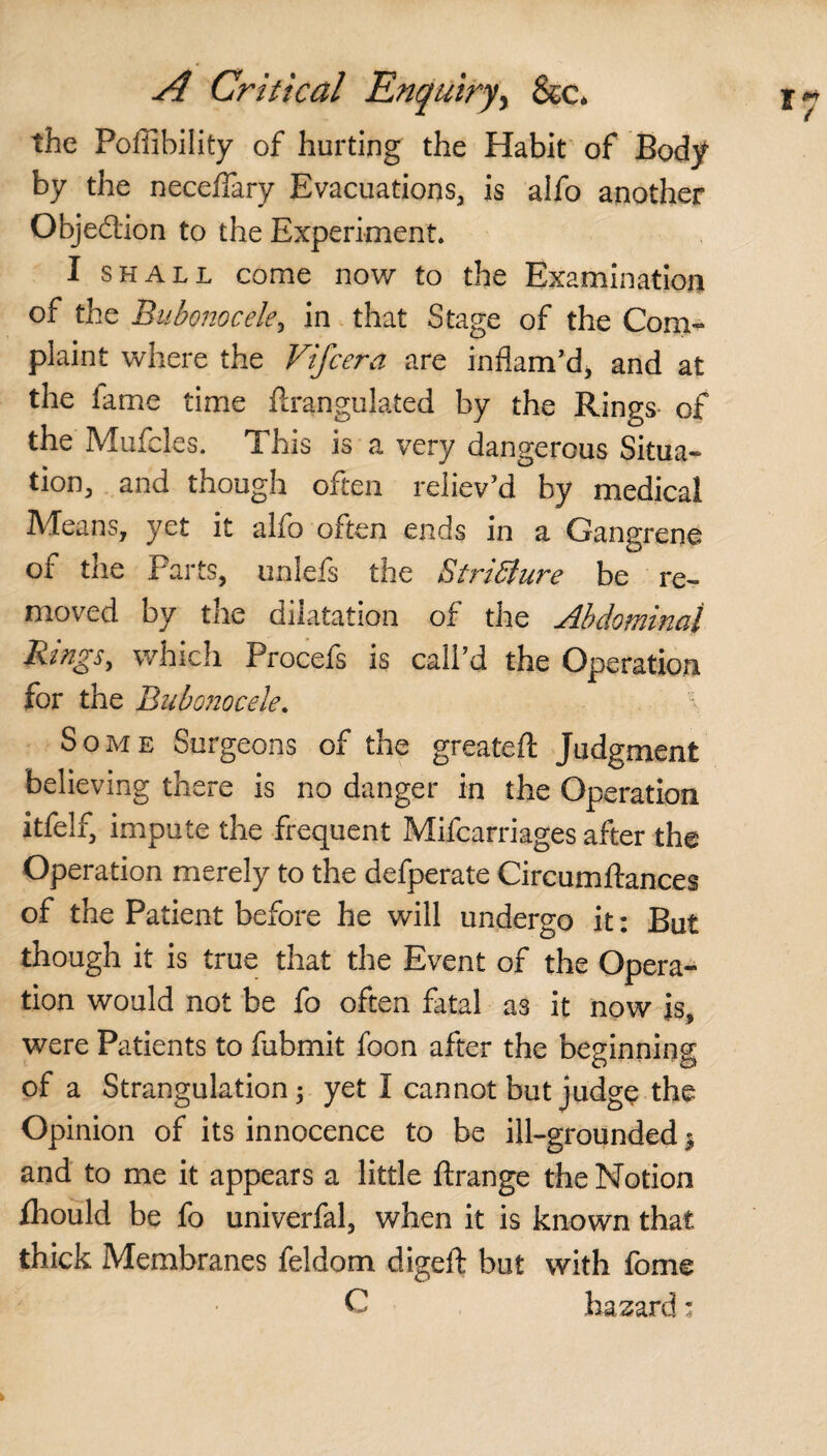 the Pofiibility of hurting the Habit of Body by the neceffary Evacuations, is alfo another Objedion to the Experiment* I shall come now to the Examination of the Bubonocele, in that Stage of the Com¬ plaint where the Vifcera are inflam’d, and at the fame time ftrangulated by the Rings- of the Mufcles. This is a very dangerous Situa¬ tion, and though often reliev’d by medical Means, yet it alfo often ends in a Gangrene of the Parts, unlefs the Stricture be re¬ moved by the dilatation of the Abdominal Rings, which Procefs is call’d the Operation for the Bubonocele. \ Some Surgeons of the greateft Judgment believing there is no danger in the Operation itfelf, impute the frequent Mifcarriages after the Operation merely to the defperate Circumftances of the Patient before he will undergo it: But though it is true that the Event of the Opera¬ tion would not be fo often fatal as it now is, were Patients to fubmit foon after the beginning of a Strangulation; yet I cannot but judge the Opinion of its innocence to be ill-grounded $ and to me it appears a little ftrange the Notion fhould be fo univerfal, when it is known that thick Membranes feldom digeft but with fome C hazard: