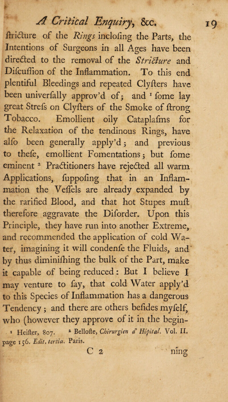 f' ftriCture of the Rings inclofing the Parts, the Intentions of Surgeons in all Ages have been directed to the removal of the Stricture and Difcuffion of the Inflammation. To this end plentiful Bleedings and repeated Clyfters have been univerfally approv’d of; and 1 fome lay great Strefs on Clyfters of the Smoke of ftrong Tobacco. Emollient oily Cataplafms for the Relaxation of the tendinous Rings, have alfo been generally apply’d; and previous to thefe, emollient Fomentations; but fome eminent 2 Practitioners have rejected all warm Applications, fuppofing that in an Inflam¬ mation the Veffels are already expanded by the rarified Blood, and that hot Stupes mu ft therefore aggravate the Diforder. Upon this Principle, they have run into another Extreme, and recommended the application of cold Wa¬ ter, imagining it will condenfe the Fluids, and' by thus diminiftring the bulk of the Part, make it capable of being reduced: But I believe I may venture to fay, that cold Water apply’d to this Species of Inflammation has a dangerous Tendency ; and there are others befides myfelf, who (however they approve of it in the begin- 1 Heifter, 807. 1 Belloite, Cbirurgien / HopitaL Vol. II. page 156. Edit.tertia. Paris. C 2 • ning