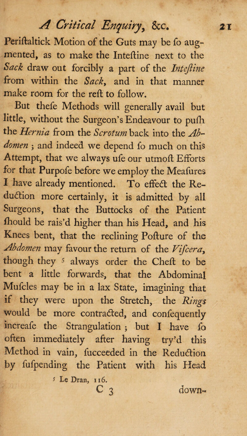 Feriftaltick Motion of the Guts may be fo aug¬ mented, as to make the Inteftine next to the Sack draw out forcibly a part of the Inteftine from within the Sack, and in that manner make room for the reft to follow. But thefe Methods will generally avail but little, without the Surgeon’s Endeavour to pufh the Hernia from the Scrotum back into the Ab¬ domen ; and indeed we depend fo much on this Attempt, that we always ufe our utmoft Efforts for that Purpofe before we employ the Meafures I have already mentioned. To effect; the Re¬ duction more certainly, it is admitted by all Surgeons, that the Buttocks of the Patient fhould be rais’d higher than his Head, and his Knees bent, that the reclining Pofture of the Abdomen may favour the return of the Vifcera, though they 5 always order the Cheft to be bent a little forwards, that the Abdominal Mufcles may be in a lax State, imagining that if they were upon the Stretch, the Rings would be more contracted, and confequently increafe the Strangulation ; but I have fo often immediately after having try’d this Method in vain, fucceeded in the Reduction by fufpending the Patient with his Head 5 Le Bran, 116. C 3 down-