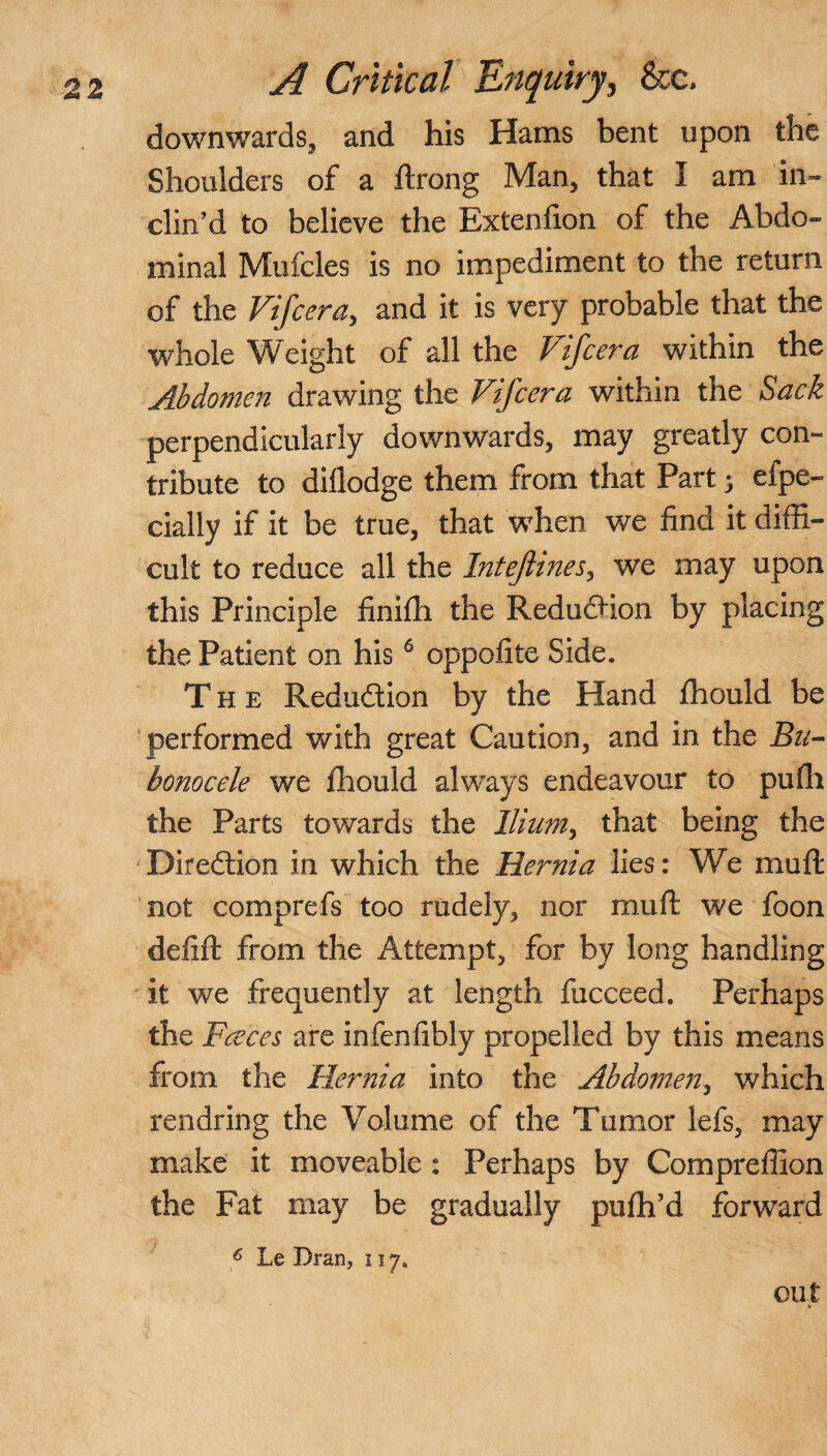 downwards, and his Hams bent upon the Shoulders of a ftrong Man, that I am in¬ clin’d to believe the Bxtenfion of the Abdo¬ minal Mufcles is no impediment to the return of the Vifcera, and it is very probable that the whole Weight of all the Vifcera within the Abdomen drawing the Vifcera within the Sack perpendicularly downwards, may greatly con¬ tribute to dillodge them from that Part; efpe- dally if it be true, that when we find it diffi¬ cult to reduce all the Intejlines, we may upon this Principle finiffi the Reduction by placing the Patient on his6 oppofite Side. The Reduction by the Hand fhould be performed with great Caution, and in the Bu¬ bonocele we fhould always endeavour to pufli the Parts towards the Ilium, that being the Diredtion in which the Hernia lies: We mu ft not comprefs too rudely, nor muft we foon defift from the Attempt, for by long handling it we frequently at length fucceed. Perhaps the Faces are infenfibly propelled by this means from the Hernia into the Abdomen, which rendring the Volume of the Tumor lefs, may make it moveable : Perhaps by Compreffion the Fat may be gradually pufh’d forward 6 Le Bran, 117. out