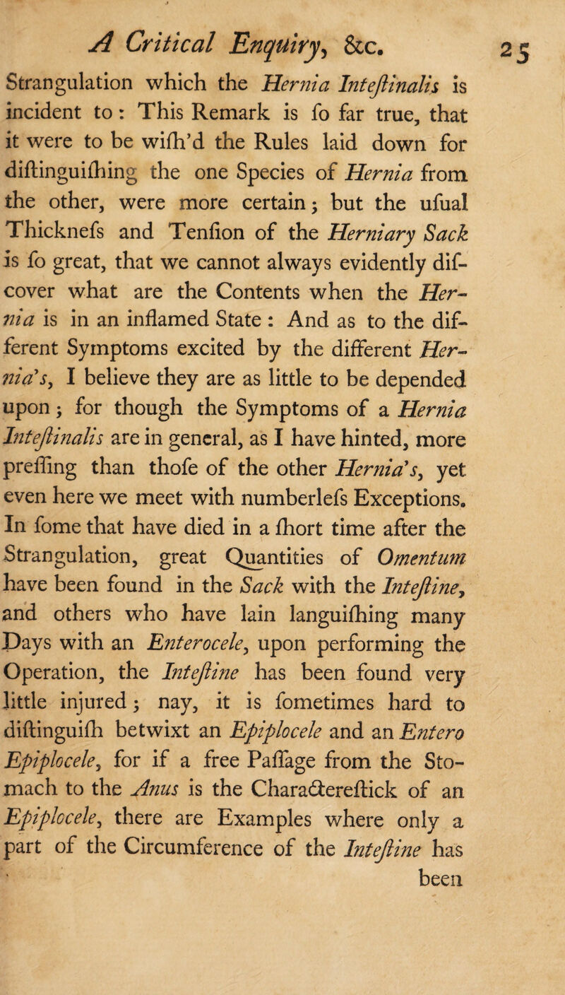 Strangulation which the Hernia Intejlinalis is incident to: This Remark is fo far true, that it were to be wifh’d the Rules laid down for diftinguifhing the one Species of Hernia from the other, were more certain 5 but the ufual Thicknefs and Tenfion of the Herniary Sack is fo great, that we cannot always evidently dif- cover what are the Contents when the Her¬ nia is in an inflamed State : And as to the dif¬ ferent Symptoms excited by the different Her- nia's, I believe they are as little to be depended upon; for though the Symptoms of a Hernia Intejlinalis are in general, as I have hinted, more prefling than thofe of the other Hernia's, yet even here we meet with numberlefs Exceptions. In fome that have died in a fhort time after the Strangulation, great Quantities of Omentum have been found in the Sack with the Intejiine, and others who have lain languifhing many Days with an E?iterocele, upon performing the Operation, the Intejiine has been found very little injured ; nay, it is fometimes hard to diftinguifh betwixt an Epiplocele and an Entero Epiplocele, for if a free Paflage from the Sto¬ mach to the Anus is the Charadereftick of an Epiplocele, there are Examples where only a part of the Circumference of the Intejiine has been