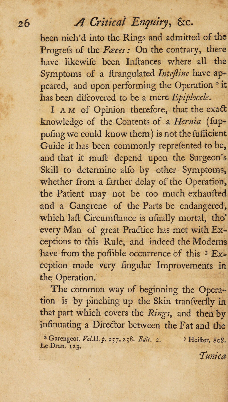 been nich’d into the Rings and admitted of the Progrefs of the Fates: On the contrary, there have likewife been Inftances where all the Symptoms of a ftrangulated Intejiine have ap¬ peared, and upon performing the Operation 2 it has been difcovered to be a mere Epiplocele. I a m of Opinion therefore, that the exadl knowledge of the Contents of a Hernia (fup- pofing we could know them) is not the fufficient Guide it has been commonly reprefented to be, and that it muft depend upon the Surgeon’s Skill to determine alfo by other Symptoms, whether from a farther delay of the Operation, the Patient may not be too much exhaufted and a Gangrene of the Parts be endangered, which laft Circumftance is ufually mortal, thos every Man of great Pradtice has met with Ex¬ ceptions to this Rule, and indeed the Moderns have from the poffibie occurrence of this 3 Ex¬ ception made very Angular Improvements in the Operation. The common way of beginning the Opera¬ tion is by pinching up the Skin tranfverily in that part which covers the Rings, and then by infinuating a Diredtor between the Fat and the a Garengeot. Votlhp. 257, 258* Edit. 2. 3 Heifter, 808, Le Dran, 123, Tunica