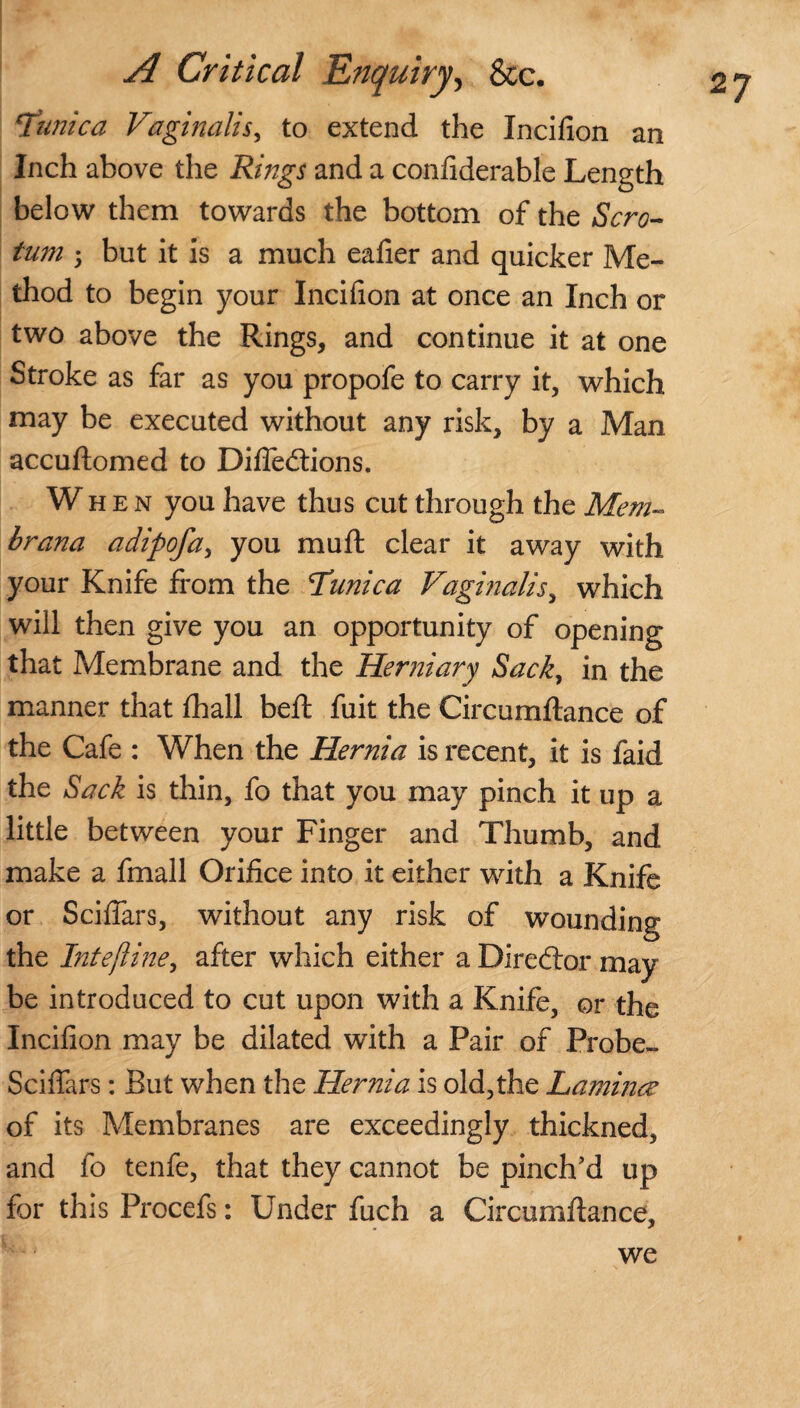 2J ‘Tunica Vaginalis, to extend the Incifion an Inch above the Rings and a conliderable Length below them towards the bottom of the Scro¬ tum 5 but it is a much eafier and quicker Me¬ thod to begin your Incifion at once an Inch or two above the Rings, and continue it at one Stroke as far as you propofe to carry it, which may be executed without any risk, by a Man accuftomed to Difledtions. When you have thus cut through the Menu brana adipofa, you mu ft clear it away with your Knife from the Tunica Vaginalis, which will then give you an opportunity of opening that Membrane and the Herniary Sack, in the manner that fhall beft fuit the Circumftance of the Cafe : When the Hernia is recent, it is faid the Sack is thin, fo that you may pinch it up a little between your Finger and Thumb, and make a fmall Orifice into it either with a Knife or Sciftars, without any risk of wounding the Intejline, after which either a Director may be introduced to cut upon with a Knife, or the Incifion may be dilated with a Pair of Probe- Sciffars: But when the Hernia is old,the Lamince of its Membranes are exceedingly thickned, and fo tenfe, that they cannot be pinch'd up for this Procefs: Under fuch a Circumftance, we