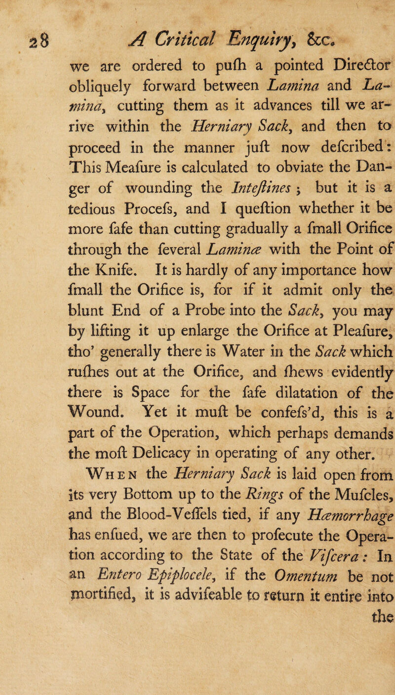 we are ordered to pufh a pointed Diredtor obliquely forward between Lamina and La- mina, cutting them as it advances till we ar¬ rive within the Herniary Sack, and then to proceed in the manner juft now deferibed: This Meafure is calculated to obviate the Dan¬ ger of wounding the Intejlines ; but it is a tedious Procefs, and I queftion whether it be more fafe than cutting gradually a fmall Orifice through the feveral Laminae with the Point of the Knife. It is hardly of any importance how fmall the Orifice is, for if it admit only the blunt End of a Probe into the Sack, you may by lifting it up enlarge the Orifice at Pleafure, tho’ generally there is Water in the Sack which rufhes out at the Orifice, and fhews evidently there is Space for the fafe dilatation of the Wound. Yet it muft be confefs’d, this is a part of the Operation, which perhaps demands the moft Delicacy in operating of any other. When the Herniary Sack is laid open from its very Bottom up to the Rings of the Mufcles, ^nd the Blood-Veffels tied, if any Haemorrhage has enfued, we are then to profecute the Opera¬ tion according to the State of the Vifcera: In an Entero Epiplocele, if the Omentum be not mortified, it is advifeable to return it entire into the i