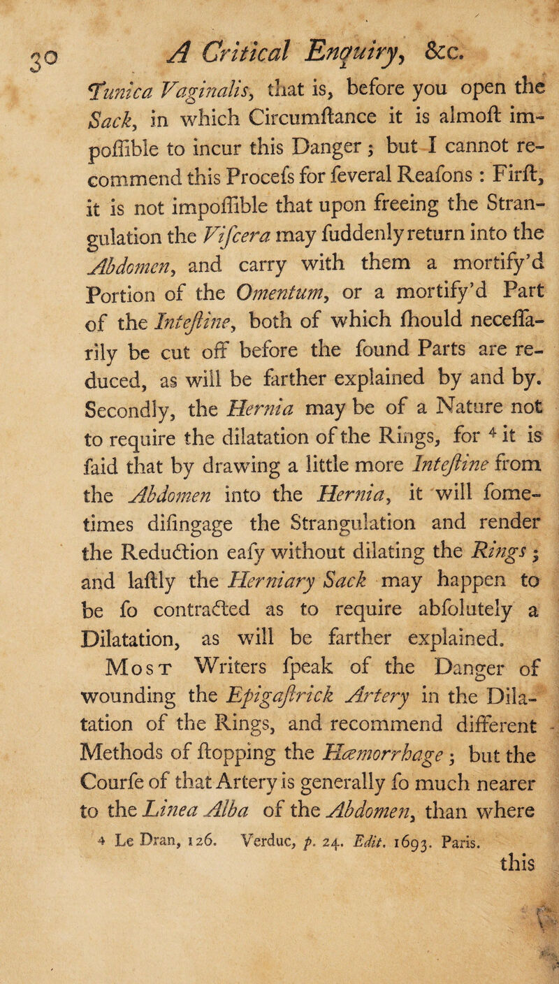 <funtca Vaginalis, tliat is, before you open the in which Circumflance it is almoft im- poffible to incur this Danger; but I cannot re¬ commend this Procefs for feveral Reafons: Firft, it is not impoffible that upon freeing the Stran¬ gulation the Vifcera may fuddenly return into the Abdomen, and carry with them a mortify’d Portion of the Omentum, or a mortify’d Part of the Intejline, both of which fhould neceffa- rily be cut off before the found Parts are re¬ duced, as will be farther explained by and by. Secondly, the Hernia may be of a Nature not to require the dilatation of the Rings, for 4 it is faid that by drawing a little more Intejline from the Abdomen into the Hernia, it will fome- times dilingage the Strangulation and render the Reduction eafy without dilating the Rings • and laftly the Herniary Sack may happen to be fo contracted as to require abfolutely a Dilatation, as will be farther explained. Most Writers fpeak of the Danger of wounding the Epigaftrick Artery in the Dila¬ tation of the Rings, and recommend different Methods of flopping the Hemorrhage; but the Courfe of that Artery is generally fo much nearer to the Ltnea Alba of the Abdome?i> than where 4 Le Dran, 126. Verduc, p. 24. Edit. 1693. Paris. this