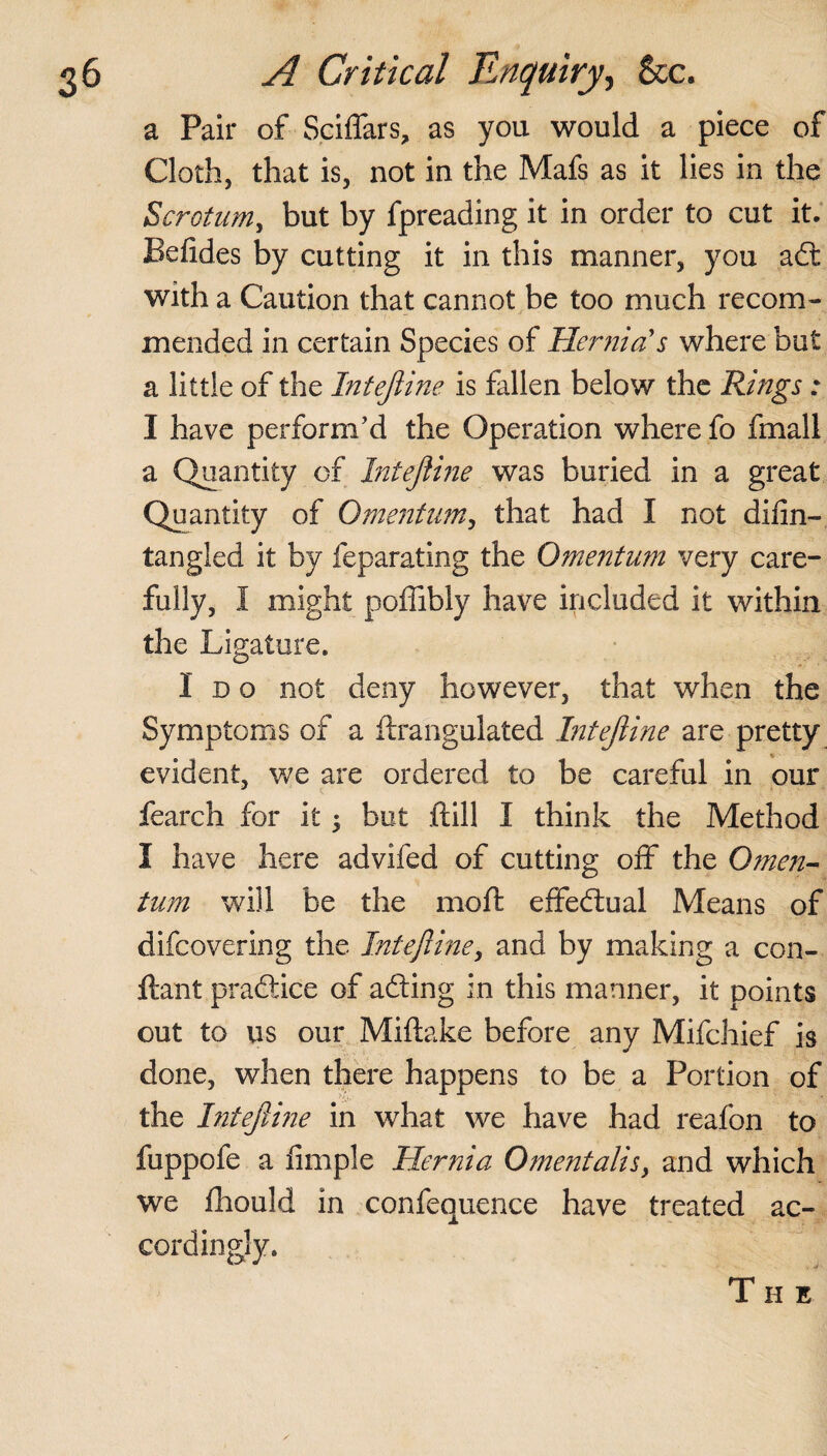 a Pair of Sciflars, as you would a piece of Cloth, that is, not in the Mafs as it lies in the Scrotum, but by fpreading it in order to cut it. Befides by cutting it in this manner, you aft with a Caution that cannot be too much recom¬ mended in certain Species of Hernia's where but a little of the Inteftine is fallen below the Rings: I have perform’d the Operation where fo fmall a Quantity of Inteftine was buried in a great Quantity of Omentum, that had I not difin- tangled it by feparating the Omentum very care¬ fully, I might poffibly have included it within the Ligature. loo not deny however, that when the Symptoms of a ftrangulated Inteftine are pretty evident, we are ordered to be careful in our fearch for it •> but ftill I think the Method I have here advifed of cutting off the Omen¬ tum will be the mo ft effectual Means of difeovering the Inteftine, and by making a con- ftant practice of adting in this manner, it points out to us our Miftake before any Mifchief is done, when there happens to be a Portion of the Inteftine in what we have had reafon to fuppofe a fimple Hernia Omentalis, and which we fhould in confequence have treated ac¬ cordingly. T II E