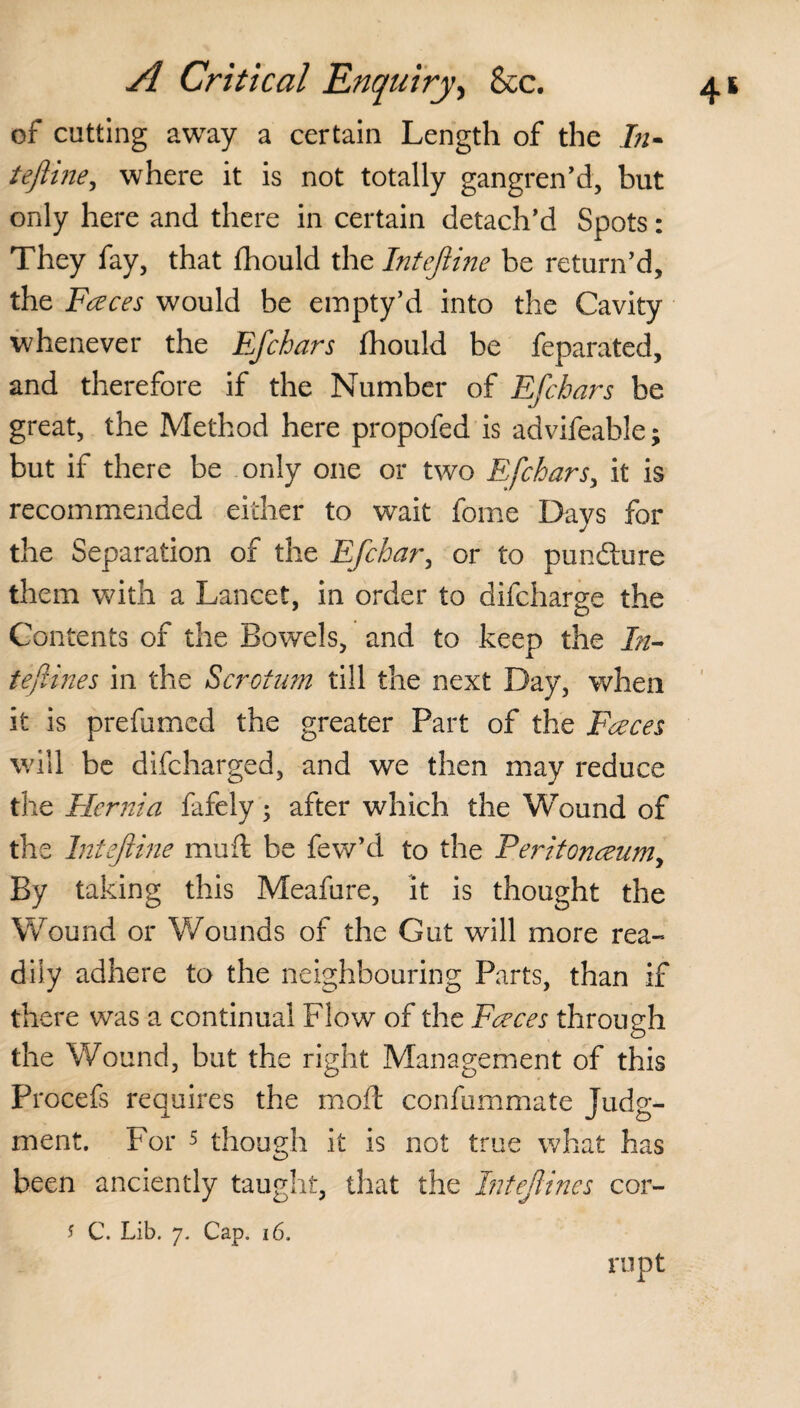 of cutting away a certain Length of the In- teftine, where it is not totally gangren’d, but only here and there in certain detach’d Spots: They fay, that fhould the Intejiine be return’d, the Faces would be empty’d into the Cavity whenever the Efchars fhould be feparated, and therefore if the Number of Efchars be great, the Method here propofed is advifeable; but if there be only one or two Efchars, it is recommended either to wait fome Days for the Separation of the Efchar, or to pundture them with a Lancet, in order to difcharge the Contents of the Bowels, and to keep the In- tefines in the Scrotum till the next Day, when it is prefumed the greater Part of the Faces will be difeharged, and we then may reduce the Hernia fafely; after which the Wound of the Intejiine mu ft be few’d to the Peritonaum, By taking this Meafure, it is thought the Wound or Wounds of the Gut will more rea¬ dily adhere to the neighbouring Parts, than if there was a continual Flow of the Faces through the Wound, but the right Management of this Procefs requires the rxioft confummate Judg¬ ment. For 5 though it is not true what has been anciently taught, that the Intejlines cor- * C. Lib. 7. Cap. 16. rupt