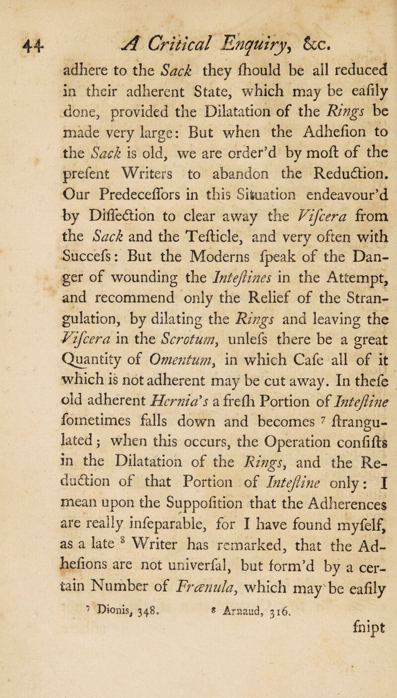 adhere to the Sack they fhould be ail reduced in their adherent State, which may be eafily done, provided the Dilatation of the Rings be made very large: But when the Adhelion to the Sack is old, we are order’d by moft of the prefent Writers to abandon the Reduction. Our PredecelTors in this Siluation endeavour’d by Difleftion to clear away the Vifcera from the Sack and the Tefticle, and very often with Succefs: But the Moderns fpeak of the Dan¬ ger of wounding the Intejlines in the Attempt, and recommend only the Relief of the Stran¬ gulation, by dilating the Rings and leaving the Vifcera in the Scrotum, unlefs there be a great Quantity of Omentum, in which Cafe all of it which is not adherent may be cut away. In thefe old adherent Hernia's a frefh Portion of Intejline fornetimes falls down and becomes 7 flrangu- lated; when this occurs, the Operation confifts in the Dilatation of the Rings, and the Re¬ duction of that Portion of Intefiine only: I mean upon the Suppofition that the Adherence? are really infeparahle, for I have found myfelf, as a late 8 Writer has remarked, that the Ad- hefions are not univerfal, but form’d by a cer¬ tain Number of Frcenula, which may be eafily 7 Dionis, 348. * Arnaud, 316. fnipt