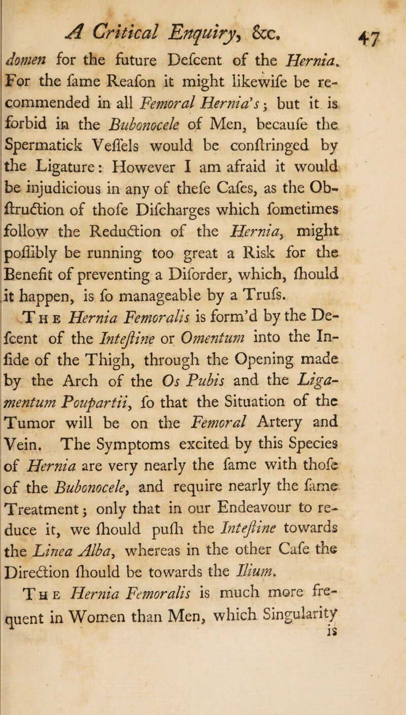 domett for the future Defcent of the Hernia. For the fame Reafon it might likewife be re¬ commended in all Femoral Hernia's; but it is forbid in the Bubonocele of Men, becaufe the Spermatick Veffels would be confirm ged by the Ligature: However I am afraid it would be injudicious in any of thefe Cafes, as the Ob- ftrudtion of thofe Difcharges which fometimes follow the Reduction of the Hernia, might poflibly be running too great a Risk for the Benefit of preventing a Diforder, which, fhould it happen, is fo manageable by a Trufs. The Hernia Femoraiis is form’d by the De¬ fcent of the Intejiine or Omentum into the In- lide of the Thigh, through the Opening made by the Arch of the Os Pubis and the Liga- mentum Poupartii, fo that the Situation of the Tumor will be on the Femoral Artery and Vein. The Symptoms excited by this Species of Hernia are very nearly the fame with thofe of the Bubonocele, and require nearly the fame Treatment; only that in our Endeavour to re¬ duce it, we fhould pufh the Intejiine towards the Line a Alba, whereas in the other Cafe the Direction fhould be towards the Ilium. The Hernia Femoraiis is much more fre¬ quent in Women than Men, which Singularity ^ is