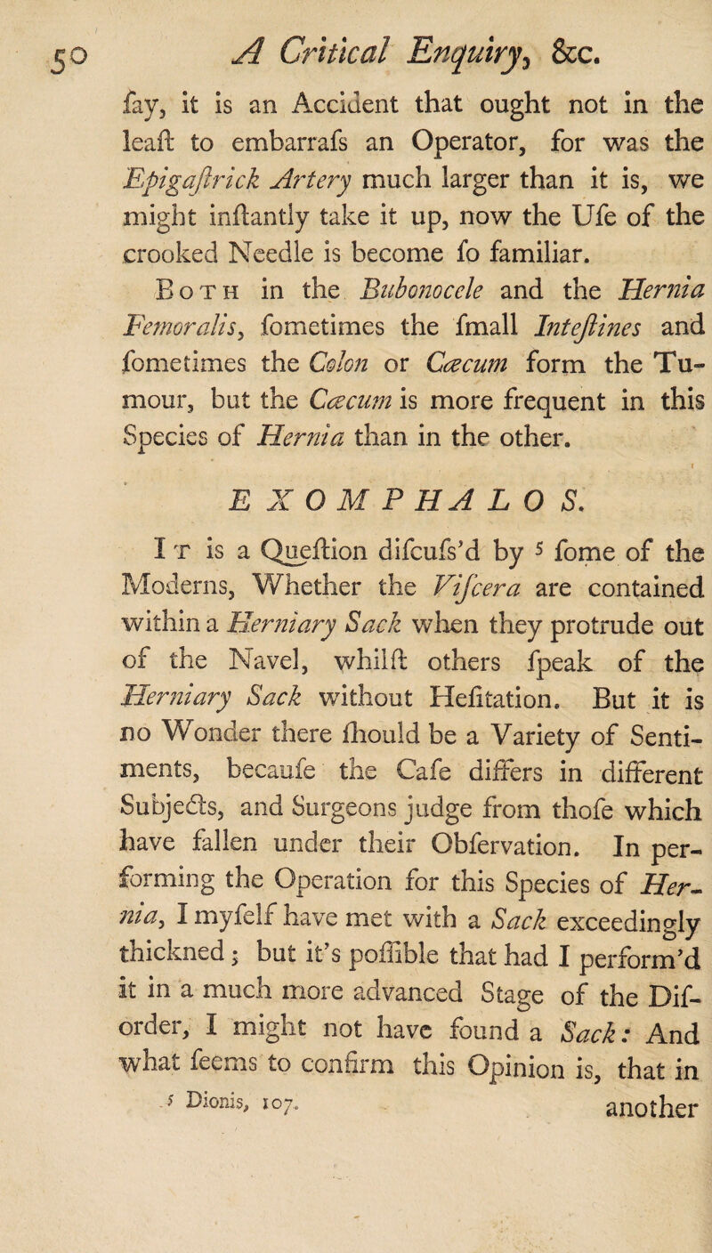 I 50 A Critical Enquiry, See. fay, it is an Accident that ought not in the ieaft to embarrafs an Operator, for was the Epigajlrick Artery much larger than it is, we might inflantly take it up, now the Ufe of the crooked Needle is become fo familiar. Both in the Bubonocele and the Hernia Femoralis, fometimes the fmall Intejlines and fometimes the Colon or Caecum form the Tu¬ mour, but the Caecum is more frequent in this Species of Hernia than in the other. r E X O M PHA LOS. It is a Queftion difoils’d by 5 fome of the Moderns, Whether the Vifcera are contained within a Pierniary Sack when they protrude out of the Navel, whilfl others fpeak of the Herniary Sack wfithout Hefitation. But it is no Wonder there fhould be a Variety of Senti¬ ments, becaufe the Cafe differs in different Subjects, and Surgeons judge from thofe which have fallen under their Obfervation. In per¬ forming the Operation for this Species of Her¬ nia, I myfelf have met with a Sack exceedingly thickned; but it s poffible that had I perform’d it in a much more advanced Stage of the Dif- order, I might not have found a Sack: And what feems to confirm this Opinion is, that in ? Ic7‘ another