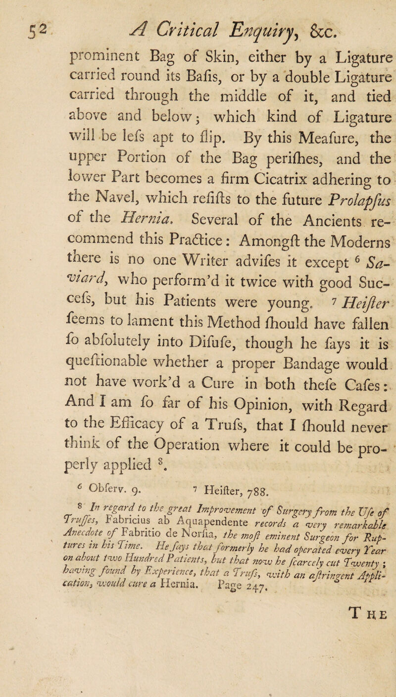 prominent Bag of Skin, either by a Ligature carried round its Bails, or by a double Ligature carried through the middle of it, and tied above and below; which kind of Ligature will be lels apt to flip. By this Meafure, the upper Portion of the Bag perifhes, and the lower Part becomes a firm Cicatrix adhering to the Navel, which refills to the future Prolapfus of the Hernia. Several of the Ancients re¬ commend this Pradlice: Amongft the Moderns tnere is no one Writer advifes it except 6 Sa- eviard, who perform’d it twice with good Suc- ceis, but his Patients were young, 7 Heijier feerns to lament this Method ihould have fallen io abioiutely into Difufe, though he fays it is queftionable whether a proper Bandage would not have work’d a Cure in both thefe Cafes: And I am fo tar of his Opinion, with Regard to the Efficacy of a Trufs, that I ihould never think of the Operation where it could be pro¬ perly applied s. 6 Obferv. 9, 7 Heiiter, 788. S In regard fo the great Improvement of Surgery from the life of Trty/es, Fabncius. ab Aquapendente records a very remarkable Anecdote of Fabntio de Norfia, the moft eminent Surgeon for Rup¬ tures tn hs Time. He fays that formerly he had operated every Tear on about two Hundred Patients, but that novo he fcarcely cut Twenty ; having found by Experience, that a Trufs, with an afringent Appli¬ cation, would cure a Hernia. Page 247, The