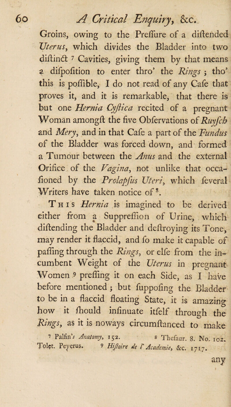 Groins, owing to the Preflure of a diftended Uterus, which divides the Bladder into two diftindt 7 Cavities, giving them by that means a difpofition to enter thro’ the Rings ; tho5 this is pofiible, I do not read of any Cafe that proves it, and it is remarkable, that there is but one Hernia Cyfiica recited of a pregnant Woman amongfl: the five Obfervations of Ruyfch and Mery, and in that Cafe a part of the Fundus of the Bladder was forced down, and formed a Tumour between the Anus and the external Orifice of the Vagina, not unlike that occa- lioned by the Prolapfus Uteri, which feveral Writers have taken notice ofs. This Hernia is imagined to be derived either from a Suppreffion of Urine, which diftending the Bladder and defixoying its Tone, may render it flaccid, and fo make it capable of pafling through the Rings, or elfe from the in¬ cumbent Weight of the Uterus in pregnant Women $ prefling it on each Side, as I have before mentioned; but fuppofmg the Bladder to be in a flaccid floating State, it is amazing how it fhould infinuate itfelf through the Rings, as it is noways circumftanced to make 7 PalfinV Anatomy, 152. s Thefaur. 8. No. 102. Tpl?t. Peyerus. 9 HiJIoire de /’ Academic, Scc. 1717. any