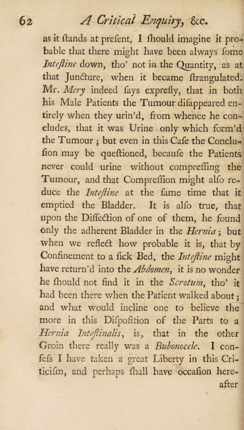 as it ftands at prefent, 1 fhould imagine it pro^ babie that there might have been always fome Intejiine down, tho' not in the Quantity, as at that Juncture, when it became ftrangulated. Mr. Mery indeed fays exprefly, that in both his Male Patients the Tumour difappeared en¬ tirely when they urin'd, from whence he con¬ cludes, that it was Urine •, only which form'd the Tumour • but even in this Cafe the Conclu¬ sion may be queftioned, becaufe the Patients never could urine without compreffing the Tumour, and that Compreffion might alfo re¬ duce the Intejiine at the fame time that it emptied the Bladder. It is alfo true, that upon the Difiedlion of one of them, he found only the adherent Bladder in the Hernia; but when we reflect how probable it is, that by Confinement to a lick Bed, the Intejiine might have return'd into the Abdomen, it is no wonder he fhould not find it in the Scrotum, tho* it had been there when the Patient walked about * and what would incline one to believe the more in this Difpo.fition of the Parts to a Hernia Intejlinalis, is, that in the other Groin there really wras a Bubonocele. I con- fefs I have taken a great Liberty in this Cri- tipifm, and perhaps fhall have occafion here¬ after