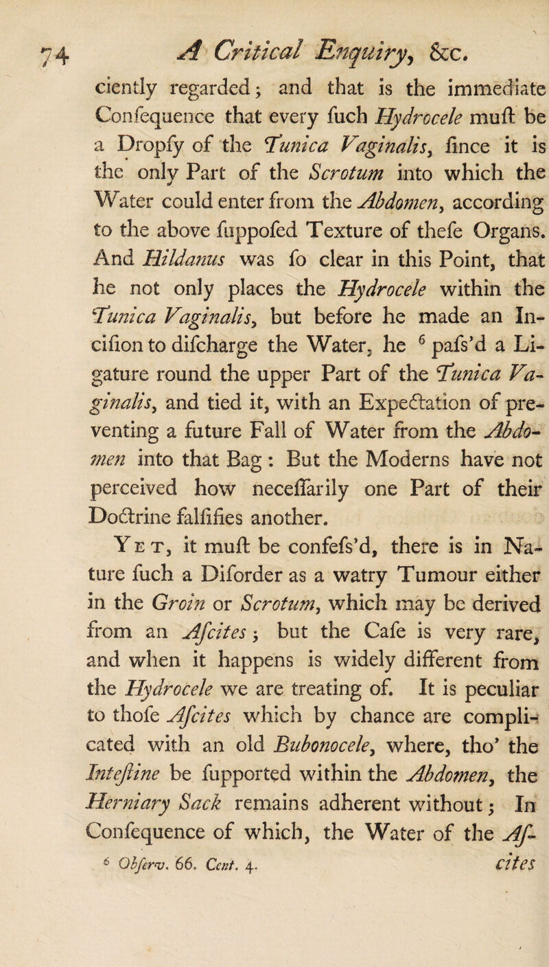 ciently regarded; and that is the immediate Confequence that every fuch Hydrocele muft be a Dropfy of the Tunica Vaginalis, lince it is the only Part of the Scrotum into which the Water could enter from the Abdomen, according to the above fuppofed Texture of thefe Organs. And Hildanus was fo clear in this Point, that he not only places the Hydrocele within the Tunica Vaginalis, but before he made an In* cifion to difcharge the Water, he 6 pafs’d a Li¬ gature round the upper Part of the Tunica Va¬ ginalis, and tied it, with an Expectation of pre¬ venting a future Fall of Water from the Abdo¬ men into that Bag : But the Moderns have not perceived how neceffarily one Part of their DoCtrine falfifies another. Yet, it muft be confefs’d, there is in Na¬ ture fuch a Diforder as a watry Tumour either in the Groin or Scrotum, which may be derived from an Afcites; but the Cafe is very rare, and when it happens is widely different from the Hydrocele we are treating of. It is peculiar to thofe Afcites which by chance are compli¬ cated with an old Bubonocele, where, tho’ the Intejline be fupported within the Abdomen, the Herniary Sack remains adherent without; In Confequence of which, the Water of the Af- 6 Objerv. 66. Cent. 4. cites