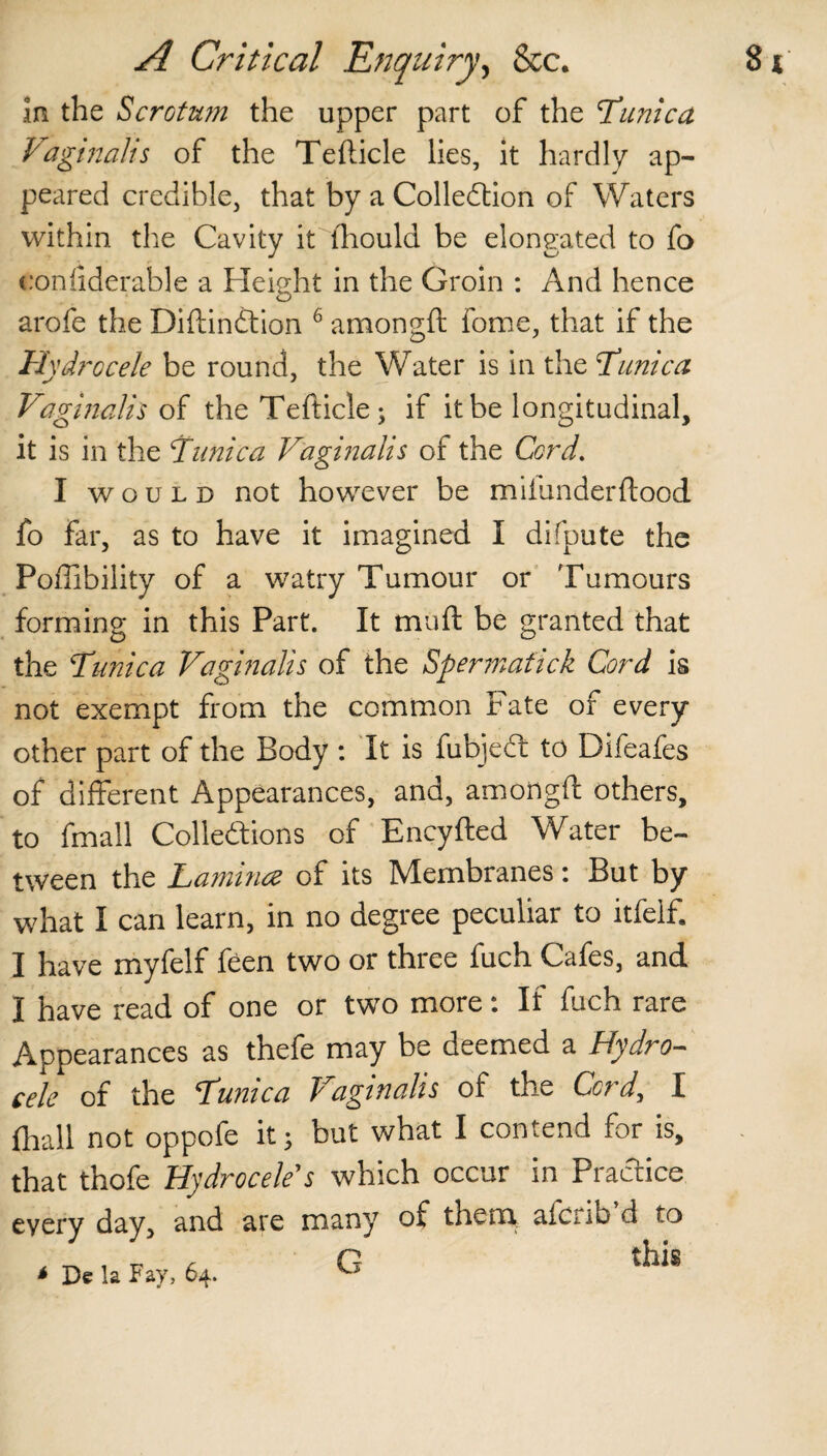 in the Scrotum the upper part of the Tunica Vaginalis of the Tefticle lies, it hardly ap¬ peared credible, that by a Collection of Waters within the Cavity it ihould be elongated to fo conliderable a Height in the Groin : And hence (D arofe the DiftinCtion 6 amongft fome, that if the Hydrocele be round, the Water is in the Tunica Vaginalis of the Tefticle; if it be longitudinal, it is in the Tunica Vaginalis of the Cord. I would not however be miiunderftood fo far, as to have it imagined I difpute the Poffibility of a watry Tumour or Tumours forming in this Part. It mull: be granted that the Tunica Vaginalis of the Spermafick Cord is not exempt from the common Fate of every other part of the Body : It is fubjeCi to Difeafes of different Appearances, and, amongft others, to fmall Collections of Encyfted Water be¬ tween the Lamina of its Membranes: But by what I can learn, in no degree peculiar to itfelf. I have myfelf feen two or three fuch Cafes, and I have read of one or two more: If fuch rare Appearances as thefe may be deemed a Hydro- tele of the Tunica Vaginalis of the Cord, I (Ball not oppofe it; but what I contend for is, that thofe Hydrocele's which occur in Practice “very day, and are many of them afcnfa d to . ^ . tr (L G th« * De la Fay, 64.