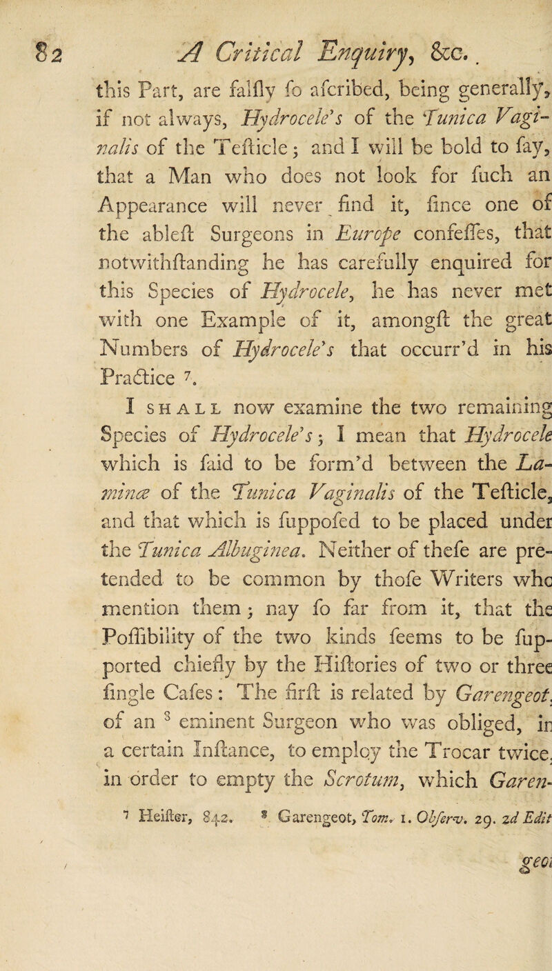 this Part, are falflv fo aicribed, being generally, if not always, Hydrocele's of the Tunica Vagi¬ nalis of the Tefticle; and I will be bold to fay, that a Man who does not look for fuch an Appearance will never find it, fince one of the ableft Surgeons in Europe confefles, that notwithftanding he has carefully enquired for this Species of Hydrocele, he has never met with one Example of it, amongft the great Numbers of Hydrocele's that occurr’d in his Practice 7. I shall now examine the two remaining Species of Hydrocele's; I mean that Hydrocele which is faid to be form'd between the La- mince of the Clinic a Vaginalis of the Tefticle, and that which is fuppofed to be placed under the Tunica Albuginea. Neither of thefe are pre¬ tended to be common by thofe Writers whc mention them ; nay fo far from it, that the Poffibility of the two kinds feems to be fup- ported chiefly by the Hiftories of two or three fingle Cafes: The firft is related by Garengeot. of an 3 eminent Surgeon who was obliged, in a certain Inftance, to employ the Trocar twice, in order to empty the aScrotum, which Garen- 7 Heifter, 842. s Garengeot, Tom, 1. Obferv. 29. zdEdit geoi