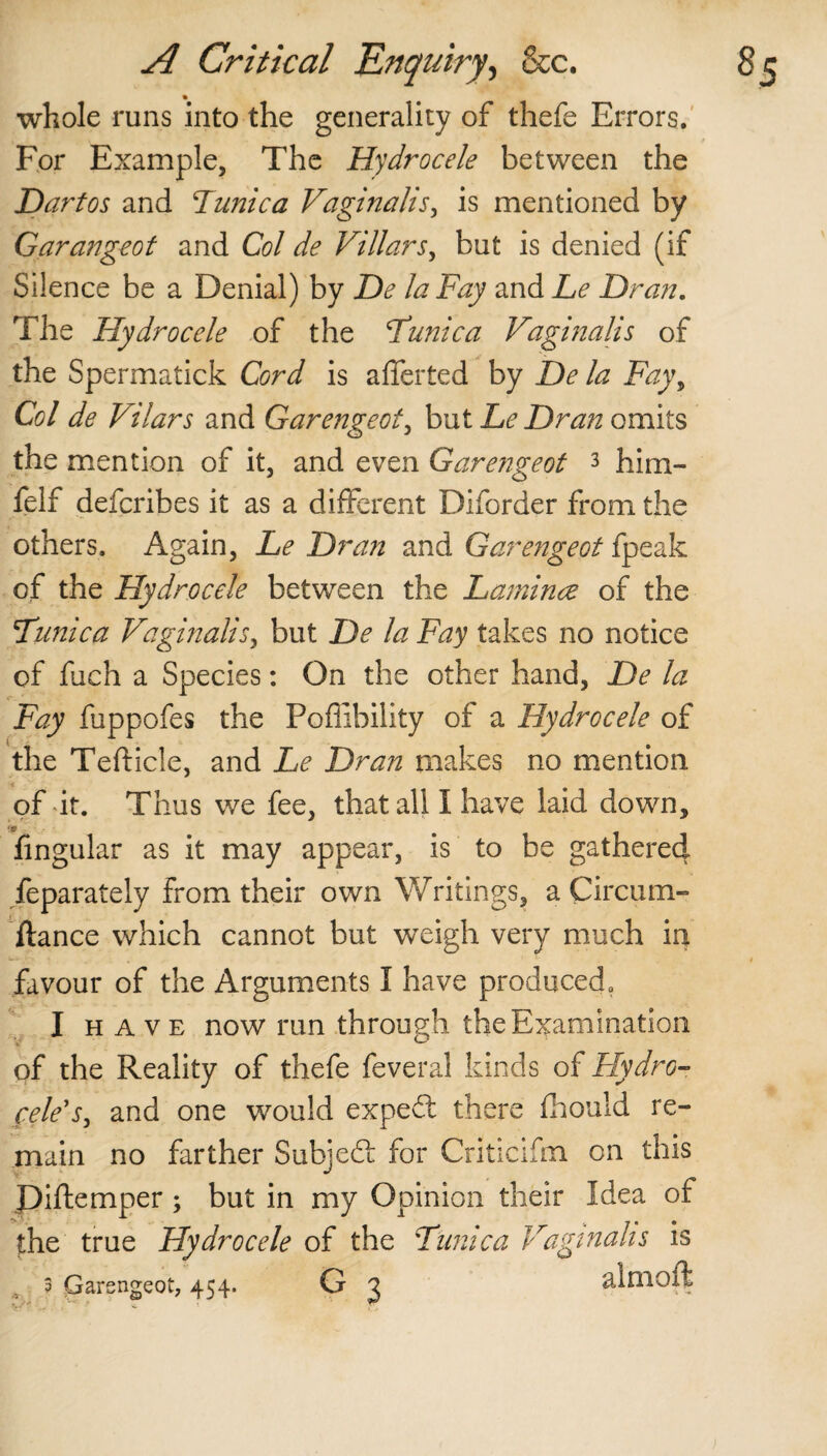 whole runs into the generality of thefe Errors. For Example, The Hydrocele between the Hart os and Funica Vaginalis, is mentioned by Garangeot and Col de Villars, but is denied (if Silence be a Denial) by De la Fay and Le Dran. The Hydrocele of the Funic a Vaginalis of the Spermatick Cord is afferted by De la Fay\ Col de Vilars and Garengeot, but Le Dran omits the mention of it, and even Garengeot 3 him- felf defcribes it as a different Diforder from the others. Again, Le Dran and Garengeot fpeak of the Hydrocele between the Lamince of the Funic a Vaginalis, but De la Fay takes no notice of fuch a Species: On the other hand, De la Fay fuppofes the Pofiibility of a Hydrocele of the Tefticle, and Le Dran makes no mention of it. Thus we fee, that all I have laid down, *9 fingular as it may appear, is to be gathered, feparately from their own Writings, a Circum- ftance which cannot but weigh very much in favour of the Arguments I have produced., I have now run through the Examination of the Reality of thefe feveral kinds of Fly dr o- cele's, and one would expeft there fhouid re¬ main no farther Subject for Criticifm on this Piftemper ; but in my Opinion their Idea of the true Hydrocele of the Funic a Vaginalis is 3 Garengeot, 454. G 3 almoft