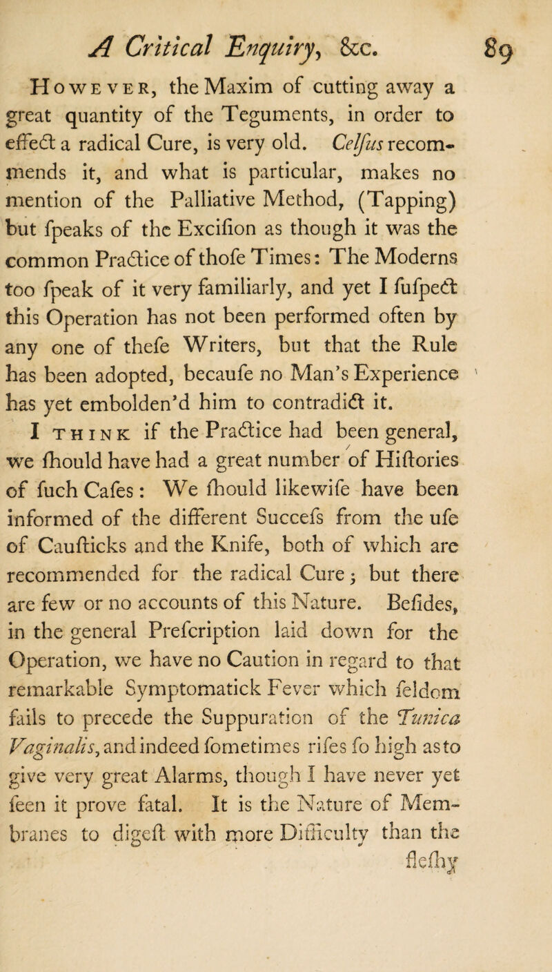 H oweveRj the Maxim of catting away a great quantity of the Teguments, in order to effeCt a radical Cure, is very old. Celfus recom¬ mends it, and what is particular, makes no mention of the Palliative Method, (Tapping) but fpeaks of the Excifion as though it was the common Practice of thofe Times: The Moderns too fpeak of it very familiarly, and yet I fufpeCt this Operation has not been performed often by any one of thefe Writers, but that the Rule has been adopted, becaufe no Man’s Experience ' has yet embolden’d him to contradict it. I think if the Practice had been general, we fhould have had a great number of Hiftories of fuch Cafes: We fhould likewife have been informed of the different Succefs from the ufe of Caufticks and the Knife, both of which are recommended for the radical Cure $ but there are few or no accounts of this Nature. Befides, in the general Prefcription laid down for the Operation, we have no Caution in regard to that remarkable Symptomatick Fever which feldom fails to precede the Suppuration of the Tunica Vaginalis^ and indeed fometimes rifes fo high as to give very great Alarms, though I have never yet feen it prove fatal. It is the Nature of Mem¬ branes to digeft with more Difficulty than the f!e%