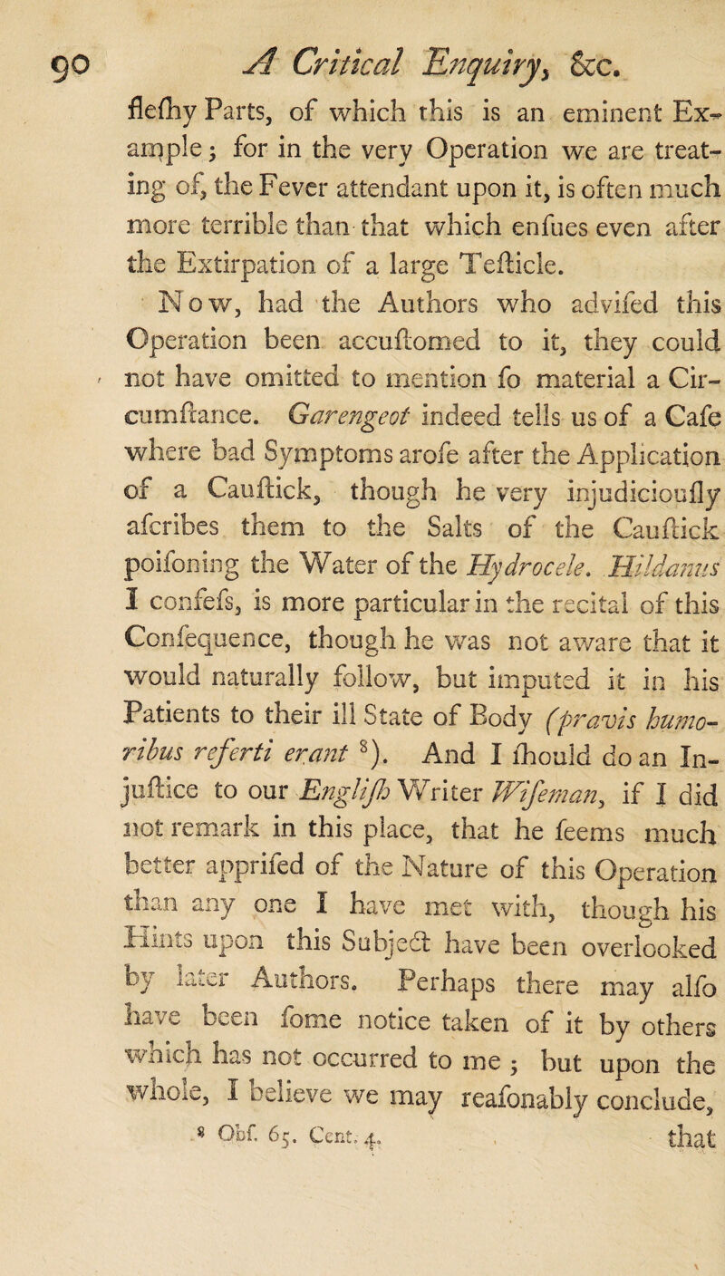 flefliy Parts, of which this is an eminent Ex¬ ample ; for in the very Operation we are treat¬ ing of, the Fever attendant upon it, is often much more terrible than that which enfues even after the Extirpation of a large Tefticle. Now, had the Authors who advifed this Operation been accuftomed to it, they could ' not have omitted to mention fo material a Cir- cumfiance. Garengeot indeed tells us of a Cafe where bad Symptoms arofe after the Application of a Cauftick, though he very injudicioufly aferibes them to the Salts of the Cauftick poifoning the Water of the Hydrocele. Hildanus I confefs, is more particular in the recital of this Confequence, though he was not aware that it would naturally follow, but imputed it in his Patients to their ill State of Body (pravis hutno- ribus referti erant s). And I fhould do an In- juftice to our Englijh Writer Wife man, if X did not remark in this place, that he feems much better apprifed of the Nature of this Operation than any one X have met with, though his X iiiiib upon this Subject have been overlooked by later Authors. Perhaps there may alfo have been feme notice taken of it by others wnich nas not occurred to me ; but upon the whole, X believe we may reafonably conclude,