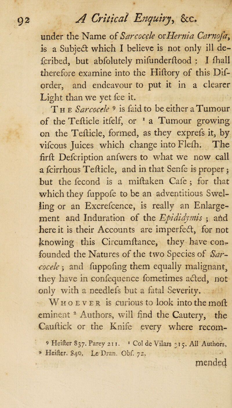 under the Name of Sarcocele or Hernia Carnoja, is a Subjedf: which I believe is not only ill de- fcribed, but abfolutely mifunderftood ; I (hall therefore examine into the Hiftory of this Dif- order, and endeavour to put it in a clearer Light than we yet fee it. The Sarcocele 9 is faid to be either a Tumour of the Tefticle itfelf, or 1 a Tumour growing on the Tefticle, formed, as they exprefs it, by vifcous Juices which change into Flefh. The firft Defcription anfwers to what we now call a fcirrhous Tefticle, and in that Senfe is proper $ but the fecond is a miftaken Cafe ; for that which they fuppofe to be an adventitious Swel¬ ling or an Excrefcence, is really an Enlarge¬ ment and Induration of the Epididymis ; arid here it is their Accounts are imperfedt, for not knowing this Circumftance, they have con¬ founded the Natures of the two Species of Sar¬ cocele y and fuppoling them equally malignant, they have in eonfequence fometimes adted, not only with a needlefs but a fatal Severity. Whoever is curious to look into the moil eminent 2 Authors, will find the Cautery, the Cauftick or the Knife .every where recoift- 9 Heilter 837. Parey 211. 1 Col de Vilars 315. All Authors. % Heiitcr. S4Q. Le Dran. Obf. 72. mended a • - ■ * %