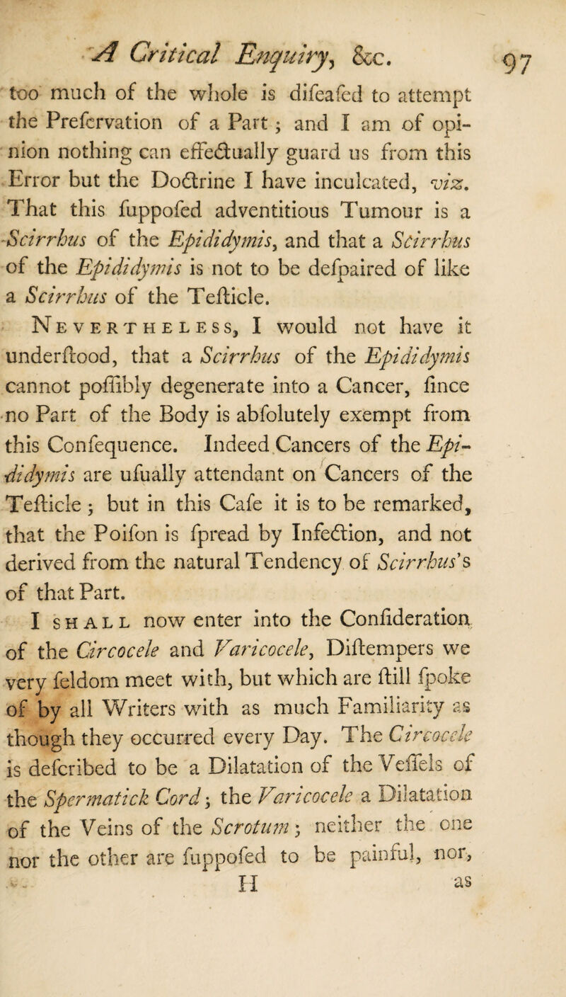 too much of the whole is difeafed to attempt the Prefcrvation of a Part; and I am of opi¬ nion nothing can effedually guard us from this Error but the Dodrine I have inculcated, viz. That this fuppofed adventitious Tumour is a Scirrhus of the Epididymis, and that a Scirrhus of the Epididymis is not to be defpaired of like a Scirrhus of the Tefticle. Nevertheless, I would not have it underftood, that a Scirrhus of the Epididymis cannot poflibiy degenerate into a Cancer, fince no Part of the Body is abfolutely exempt from this Confequence. Indeed Cancers of the Epi¬ didymis are ufually attendant on Cancers of the Tefticle 3 but in this Cafe it is to be remarked, that the Poifon is fpread by Infedion, and not derived from the natural Tendency of Scirrhus s of that Part. I shall now enter into the Coniideration of the Circocele and Varicocele, Diftempers we very feldom meet with, but which are ftill fpoke of by all Writers with as much Familiarity as though they occurred every Day. The Circocele is defcribed to be a Dilatation of the Veffels of the Spermatick Cord 3 the Varicocele a Dilatation of the Veins of the Scrotum 3 neither the one nor the other are fuppofed to be painful, nor,