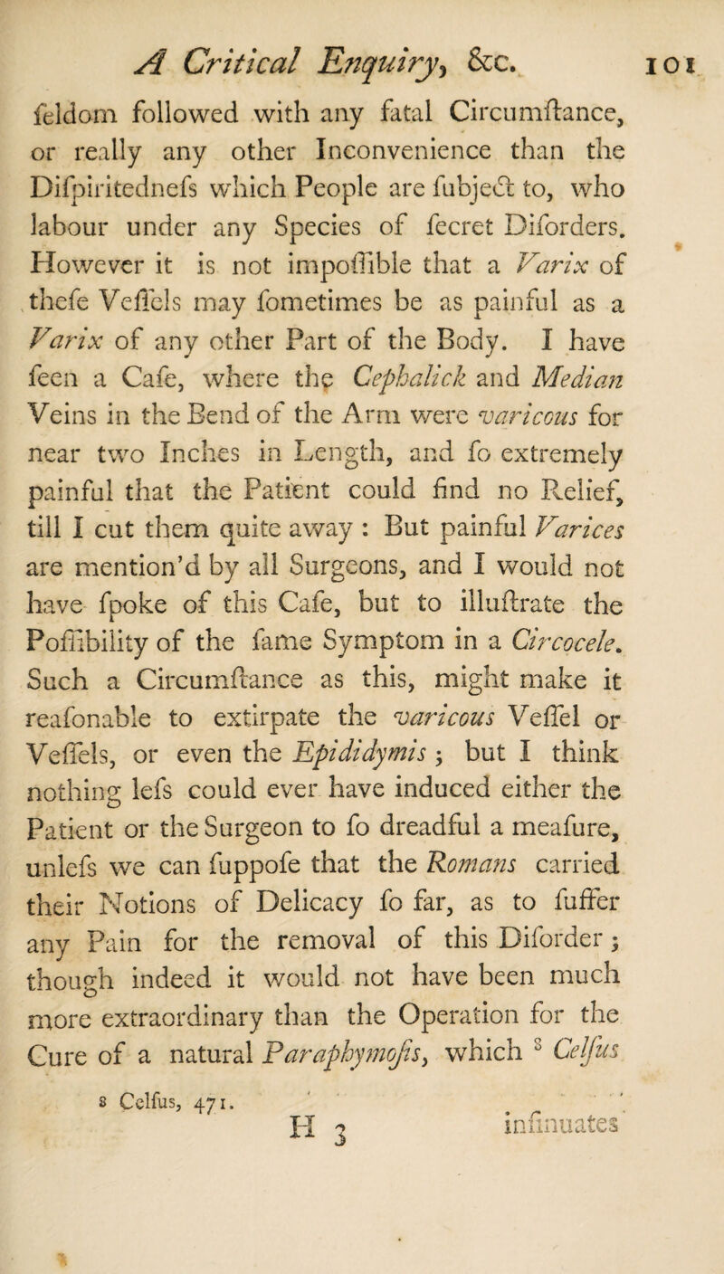 feldom followed with any fatal Circumftance, or really any other Inconvenience than the Difpiritednefs which People are fubjedt to, who labour under any Species of fecret Diforders. However it is not impoffible that a Varix of thefe Veffcls may fometimes be as painful as a Varix of any other Part of the Body. I have feen a Cafe, where the Cephalick and Median Veins in the Bend of the Arm were var icons for near two Inches in Length, and fo extremely painful that the Patient could find no Relief, till I cut them quite away : But painful Varices are mention’d by all Surgeons, and I would not have fpoke of this Cafe, but to illuflrate the Pofiibility of the fame Symptom in a Circocele. Such a Circumflance as this, might make it reafonable to extirpate the varicous Vefiel or Vefiels, or even the Epididymis ; but I think nothing lefs could ever have induced either the Patient or the Surgeon to fo dreadful a meafure, unlefs we can fuppofe that the Romans carried their Notions of Delicacy fo far, as to fuffer any Pain for the removal of this Diforder; though indeed it would not have been much more extraordinary than the Operation for the Cure of a natural Paraphymojis, which 8 Celfus 2 Celfus, 471. infinuates