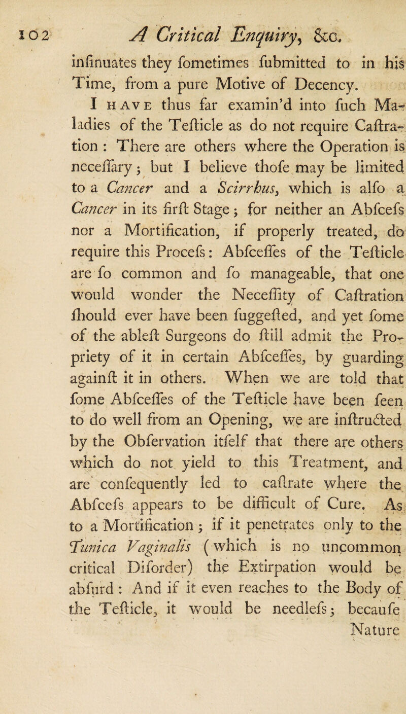 infinuates they fometimes fubmitted to in his Time, from a pure Motive of Decency. I have thus far examin’d into fuch Ma¬ ladies of the Tefticle as do not require Caftra- tion : There are others where the Operation is neceffary $ but I believe thofe may be limited to a Cancer and a Scirrhus, which is alfo a Cancer in its firft Stage; for neither an Abfcefs nor a Mortification, if properly treated, do require this Procefs: Abfceffes of the Tefticle are To common and fo manageable, that one would wonder the Meceffity of Caftration fhould ever have been fuggefted, and yet fome of the ableft Surgeons do ftiil admit the Pro¬ priety of it in certain Abfceffes, by guarding againft it in others. When we are told that fome Abfceffes of the Tefticle have been feen to do well from an Opening, we are inftrudted by the Obfervafion itfelf that there are others which do not yield to this Treatment, and are confequently led to caftrate where the Abfcefs appears to be difficult of Cure. As to a Mortification ; if it penetrates only to the 'Tunica Vaginalis (which is no uncommon critical Diforder) the Extirpation would be abfurd : And if it even reaches to the Body of the Tefticle, it would be needlefs; becaufe Nature