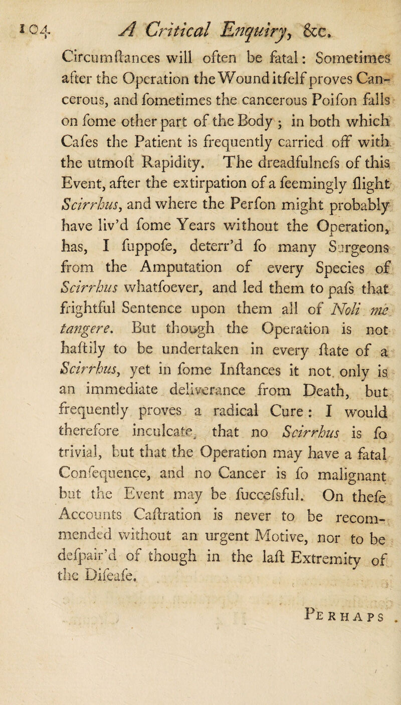 Circumftances will often be fatal: Sometimes after the Operation the Wound itfelf proves Cam cerous, and fometimes the cancerous Poifon falls on fome other part of the Body ; in both which Cafes the Patient is frequently carried off with the utmoft Rapidity. The dreadfulnefs of this Event, after the extirpation of a feemingly flight Scirrbus, and where the Perfon might probably have liv'd fome Years without the Operation, has, I fuppofe, deterr’d fo many Surgeons from the Amputation of every Species of Scirrbus whatsoever, and led them to pafs that Rightful Sentence upon them all of Noli me tangere. But though the Operation is not haftily to be undertaken in every (late of a Scirrbus, yet in fome Inflances it not. only is an immediate deliverance from Death, but frequently proves a radical Cure: I would therefore inculcate, that no Scirrbus is fo trivial, but that the Operation may have a fatal Confequence, and no Cancer is fo malignant but the Event may be fuccefsful. On thefe Accounts Caftration is never to be recom¬ mended without an urgent Motive, nor to be defpair’d of though in the laid Extremity of the Difeafe. Perhaps . /