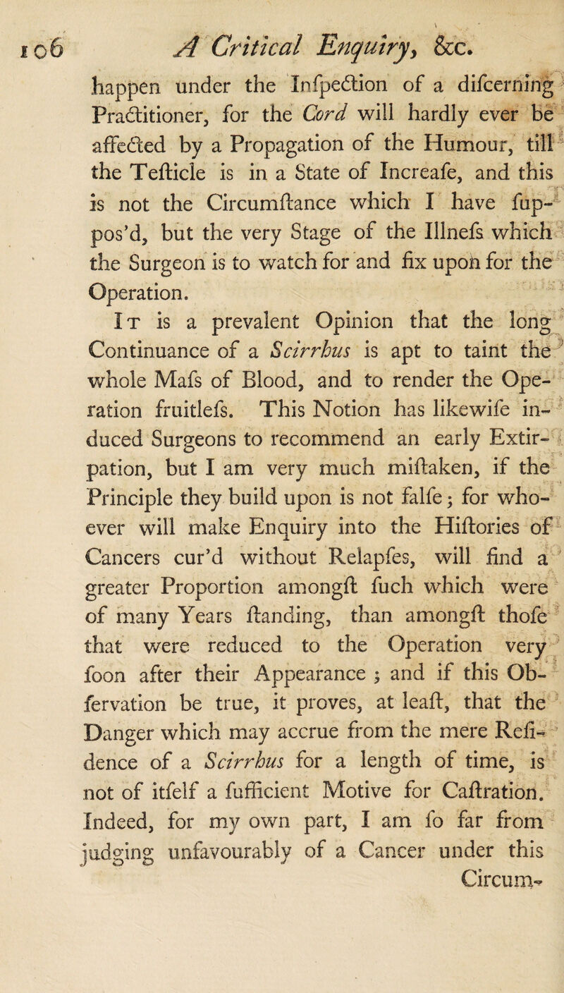 happen under the InlpeCtion of a difcerning Practitioner, for the Cord will hardly ever be affefted by a Propagation of the Humour, till the Tefticle is in a State of Increafe, and this is not the Circumftance which I have fup- pos’d, but the very Stage of the Illnefs which the Surgeon is to watch for and fix upon for the Operation. It is a prevalent Opinion that the long Continuance of a Scirrhus is apt to taint the 1 whole Mafs of Blood, and to render the Ope¬ ration fruitlefs. This Notion has likewife in¬ duced Surgeons to recommend an early Extir¬ pation, but I am very much miftaken, if the Principle they build upon is not falfe; for who¬ ever will make Enquiry into the Hiftories of Cancers cur’d without Relapfes, will find a greater Proportion amongft fuch which were of many Years Handing, than amongft thofe that were reduced to the Operation very foon after their Appearance ; and if this Ob- fervation be true, it proves, at leaft, that the Danger which may accrue from the mere Refi- dence of a Scirrhus for a length of time, is not of itfelf a fufficient Motive for Caftration. Indeed, for my own part, I am fo far from judging unfavourably of a Cancer under this Circling