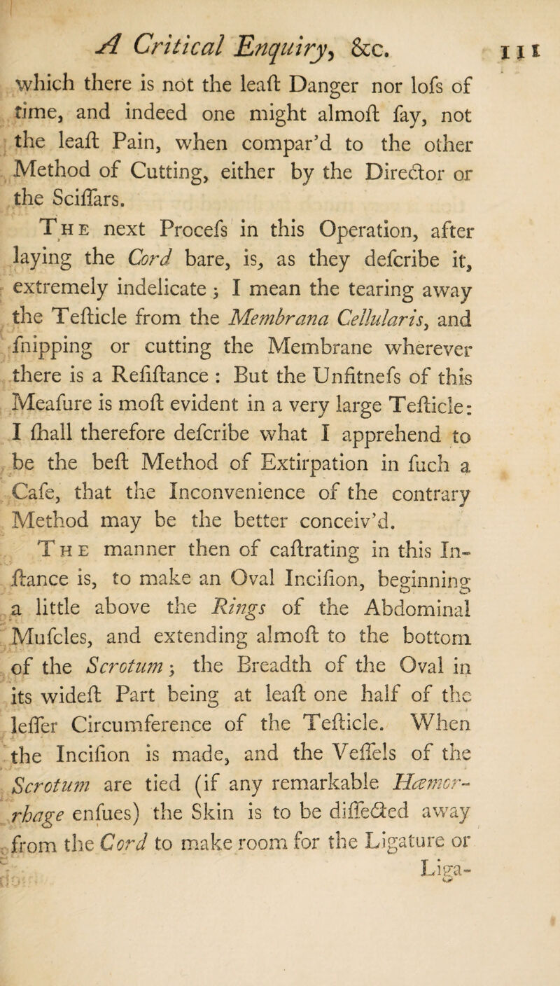 which there is not the leaft Danger nor lofs of time, and indeed one might almoft fay, not the leaft Pain, when compar’d to the other Method of Cutting, either by the Director or the Sciflars. The next Procefs in this Operation, after laying the Cord bare, is, as they defcribe it, extremely indelicate 3 I mean the tearing away the Tefticle from the Membrana Cellular is, and Shipping or cutting the Membrane wherever there is a Reftftance : But the Unfitnefs of this Meafure is moft evident in a very large Tefticle: I {hall therefore defcribe what I apprehend to be the beft Method of Extirpation in fuch a Cafe, that the Inconvenience of the contrary Method may be the better conceiv’d. The manner then of caftrating in this In- ftance is, to make an Oval Incifion, beginning a little above the Rings of the Abdominal Mufcles, and extending almoft to the bottom of the Scrotum; the Breadth of the Oval in its wideft Part being at leaft one half of the lefler Circumference of the Tefticle. When the Inciiion is made, and the Veffels of the Scrotum are tied (if any remarkable Haemor¬ rhage enfues) the Skin is to be differed away from the Cord to make room for the Ligature or Liea-