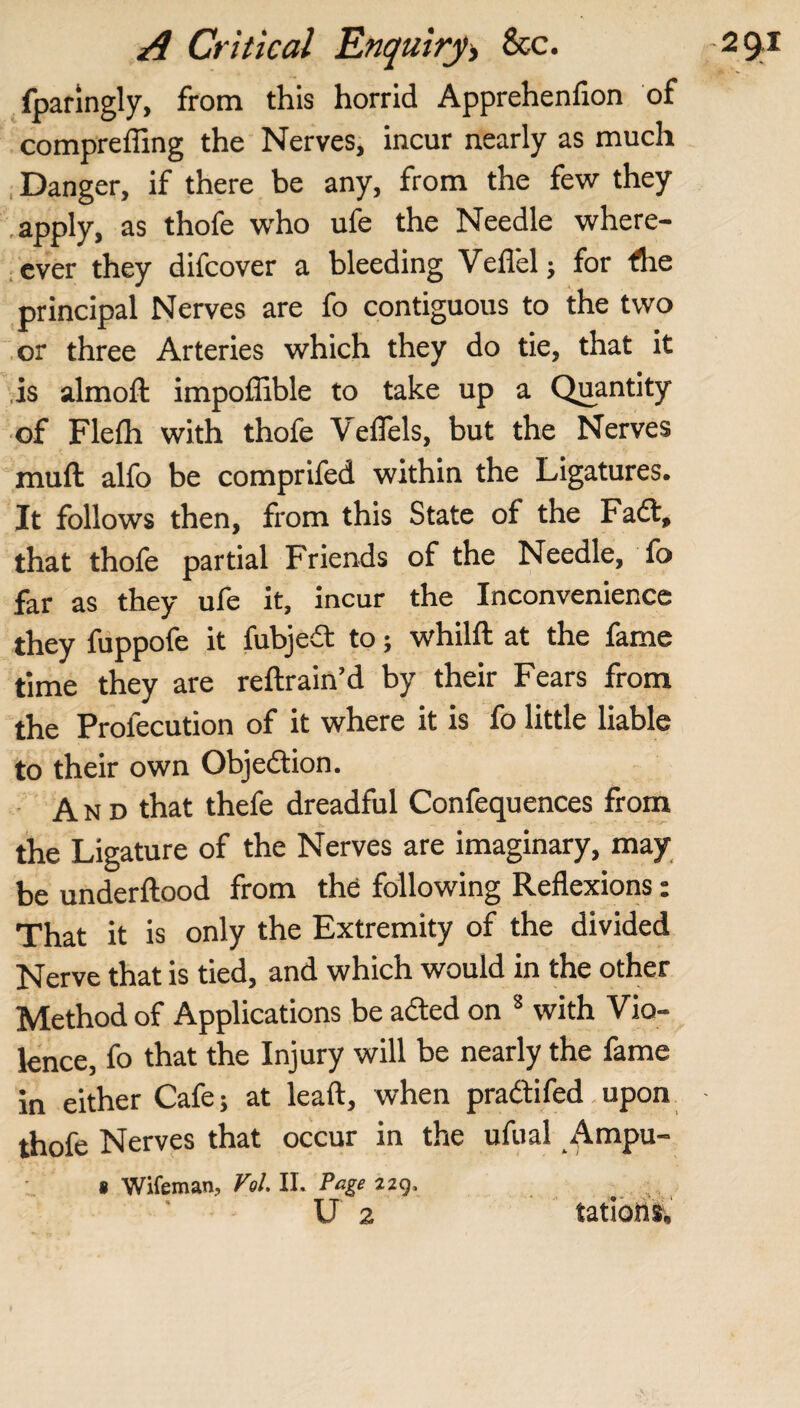 fpanngly, from this horrid Apprchcnfion of compreffing the Nerves, incur nearly as much Danger, if there be any, from the few they apply, as thofe who ufe the Needle where- ever they difcover a bleeding Vefl'el ; for <he principal Nerves are fo contiguous to the two or three Arteries which they do tie, that it is almoft impollible to take up a Quantity of Flefh with thofe VelTels, but the Nerves muft alfo be comprifed within the Ligatures. It follows then, from this State of the Faft, that thofe partial Friends of the Needle, fo far as they ufe it, incur the Inconvenience they fuppofe it fubjedt to; whilft at the fame time they are reftrain’d by their Fears from the Profecution of it where it is fo little liable to their own Objection. And that thefe dreadful Confequences from the Ligature of the Nerves are imaginary, may¬ be underftood from the following Reflexions: That it is only the Extremity of the divided Nerve that is tied, and which would in the other Method of Applications be acted on 8 with Vio¬ lence, fo that the Injury will be nearly the fame in either Cafe; at leaft, when pradtifed upon thofe Nerves that occur in the ufual Ampu- t Wifeman, Vol. II. Page 229, U 2 tations.