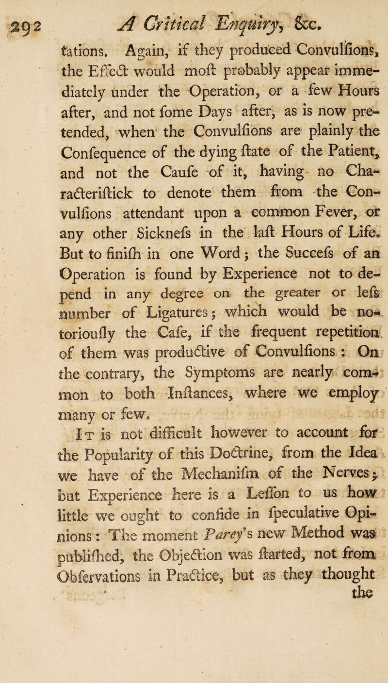 > • V tations. Again, if they produced Convulsions, the ESFedt would mold probably appear imme¬ diately under the Operation, or a few Hours after, and not fome Days after, as is now pre¬ tended, when the Convulfions are plainly the Confequence of the dying ftate of the Patient, and not the Caufe of it, having no Cha- radteriftick to denote them from the Con- vullions attendant upon a common Fever, or any other Sicknefs in the laft Hours of Life. But to finiih in one Word; the Succefs of an Operation is found by Experience not to de¬ pend in any degree on the greater or lefs number of Ligatures j which would be no- torioufly the Cafe, if the frequent repetition of them was produdtive of Convulfions : On the contrary, the Symptoms are nearly com¬ mon to both Infiances, where we employ many or few. It is not difficult however to account for the Popularity of this Dodtrine, from the Idea we have of the Mechanifm of the Nerves j but Experience here is a Lefion to us how little we ought to confide in Ipeculative Opi¬ nions : The moment Parey’s new Method was published, the Objedtion was ftarted, not from Obfervations in Pradtice, but as they thought the