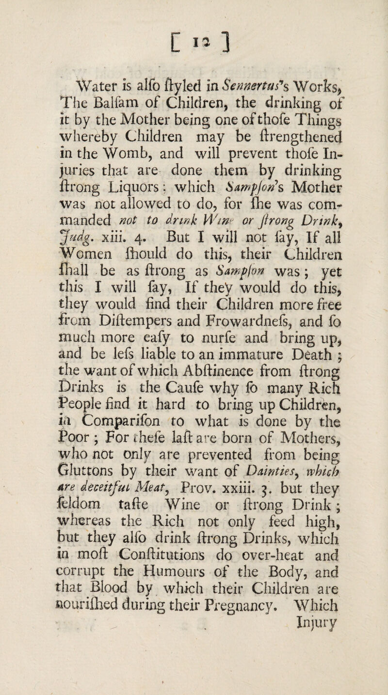 C I» ] Water is aifo ftyled in Sennertufs Works* The Balfam of Children, the drinking of it by the Mother being one of thofe Things whereby Children may be ftrengthened in the Womb, and will prevent thofe In¬ juries that are done them by drinking ftrong Liquors: which SamfJon>s Mother was not allowed to do, for fhe was com¬ manded not to drink Wine or jirong Drink, Judg. xiii. 4. But I will not fay, If all Women fliould do this, their Children fhall be as ftrong as Sampfon was ; yet this I will fay, If they would do this, they would find their Children more free from Diftempers and Frowardnefs, and fo much more eafy to nurfe and bring up, and be lefs liable to an immature Death ; the want of which Abftinence from ftrong Drinks is the Caufe why lb many Rich People find it hard to bring up Children, in Comparifon to what is done by the Poor ; For thefe laft are born of Mothers, who not only are prevented from being Gluttons by their want of Dainties, which are deceitful Meat, Prov. xxiii. j. but they leldom tafte Wine or ftrong Drink; whereas the Rich not only feed high, but they alfo drink ftrong Drinks, which in moft Conftitutions do over-heat and corrupt the Humours of the Body, and that Blood by which their Children are nouriftied during their Pregnancy, Which . . ^ . Injury