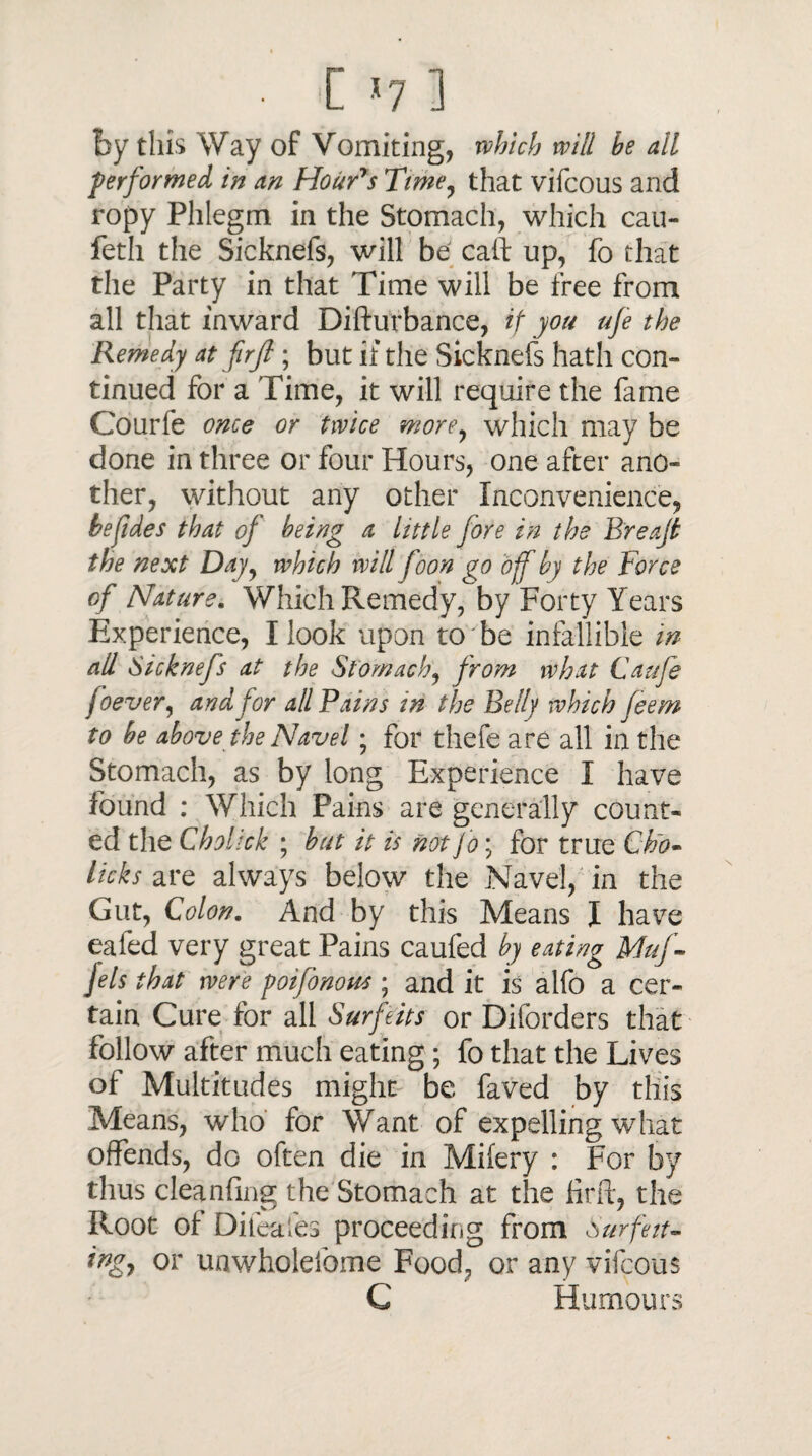 • C *7 1 by this Way of Vomiting, which will he all performed in an Hour's Time, that vifcous and ropy Phlegm in the Stomach, which cau- feth the Sicknefs, will be call: up, fo that the Party in that Time will be free from all that inward Difturbance, if you ufe the Remedy at fir ft ; but if the Sicknefs hath con¬ tinued for a Time, it will require the fame Courfe once or twice more, which may be done in three or four Hours, one after ano¬ ther, without any other Inconvenience, befides that of being a little fore in the Brea ft the next Dayy which will foon go off by the Force of Nature. Which Remedy, by Forty Years Experience, I look upon to be infallible in all Sicknefs at the Stomach, from what Caufe f oever, and for all Pains in the Belly which feem to be above the Navel• for thefe are all in the Stomach, as by long Experience I have found : Which Pains are generally count¬ ed the Cholick ; but it is not jo; for true Cho- licks are always below the Navel, in the Gut, Colon. And by this Means I have ealed very great Pains caufed by eating Muf- jels that were poifonous; and it is alfo a cer¬ tain Cure for all Surfeits or Diforders that follow after much eating; fo that the Lives of Multitudes might be faved by this Means, who' for Want of expelling what offends, dG often die in Mifery : For by thus cleanfing the Stomach at the firft, the Root of Difeafes proceeding from Surfeit- ingy or unwholefome Food, or any vifcous C H urnours