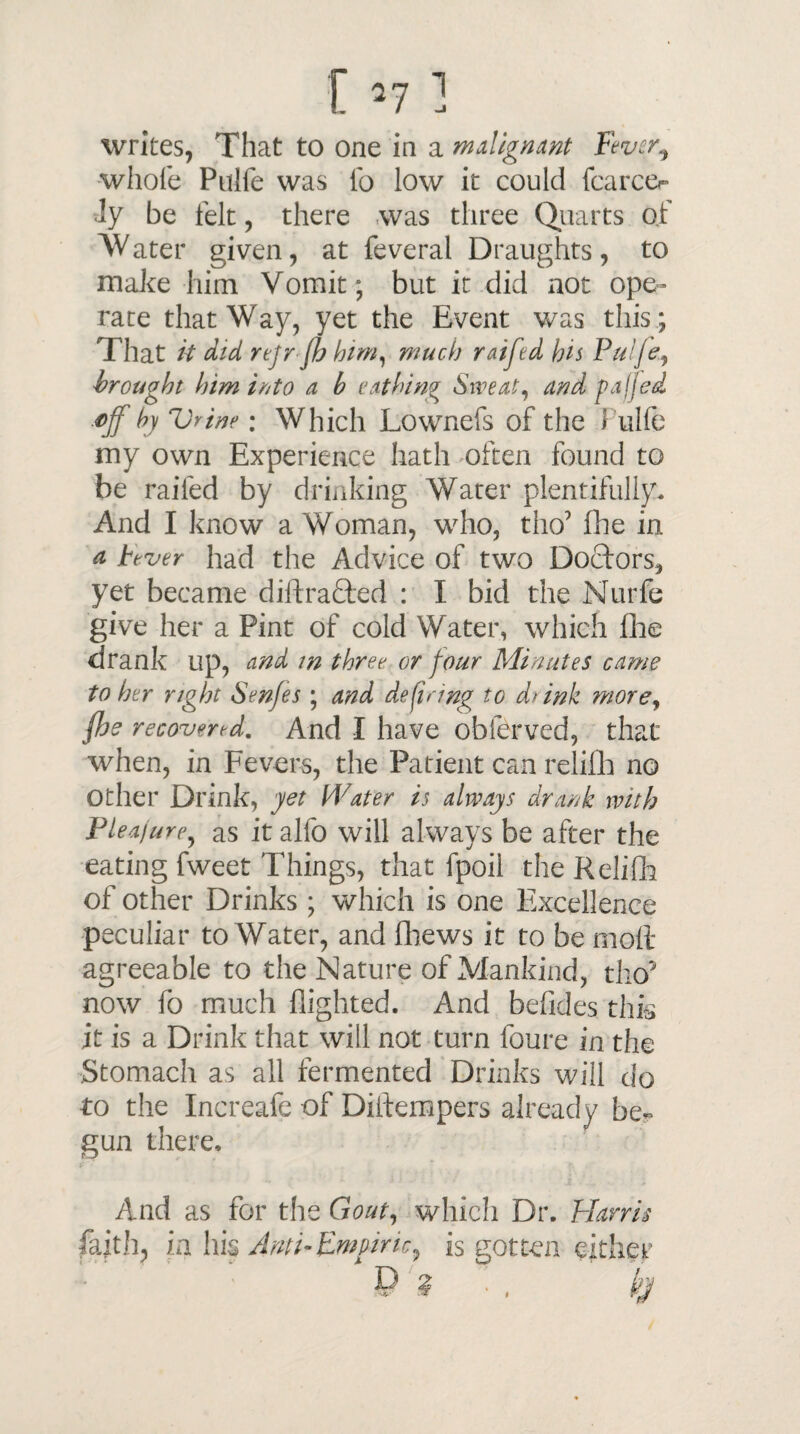 t *7 1 writes, That to one in a malignant Fever, whole Pulfe was lb low it could (career ly be felt, there was three Quarts of Water given, at feveral Draughts, to make him Vomit ; but it did not ope¬ rate that Way, yet the Event was this; That k did rejr fh him, much raijed his Pul/e, brought him into a b eathing Sweat, and faffed ■t*jf by Vrine; Which Lownefs of the \ ulfe my own Experience hath often found to be railed by drinking Water plentifully. And I know a Woman, who, tho’ Die in a Fever had the Advice of two Doctors, yet became diftrafted : I bid the Nurfe give her a Pint of cold Water, which £he drank up, and m three, or four Minutes came to her right Senfes ; and defiring to d>ink more, fhe recovered. And I have obferved, that when, in Fevers, the Patient can relifih no Other Drink, yet Water is always drank with Pleajure, as it alfo will always be after the eating fweet Things, that fpoil the Relifh of other Drinks ; which is one Excellence peculiar to Water, and fhews it to be moll- agreeable to the Nature of Mankind, tho3 now fo much flighted. And befides this it is a Drink that will not turn foure in the Stomach as all fermented Drinks will do to the Increafe of Diltempers already be¬ gun there. And as for the Gout, which Dr. Harris faith, in his Anti-Empiric, is gotten either p ? ’•, h