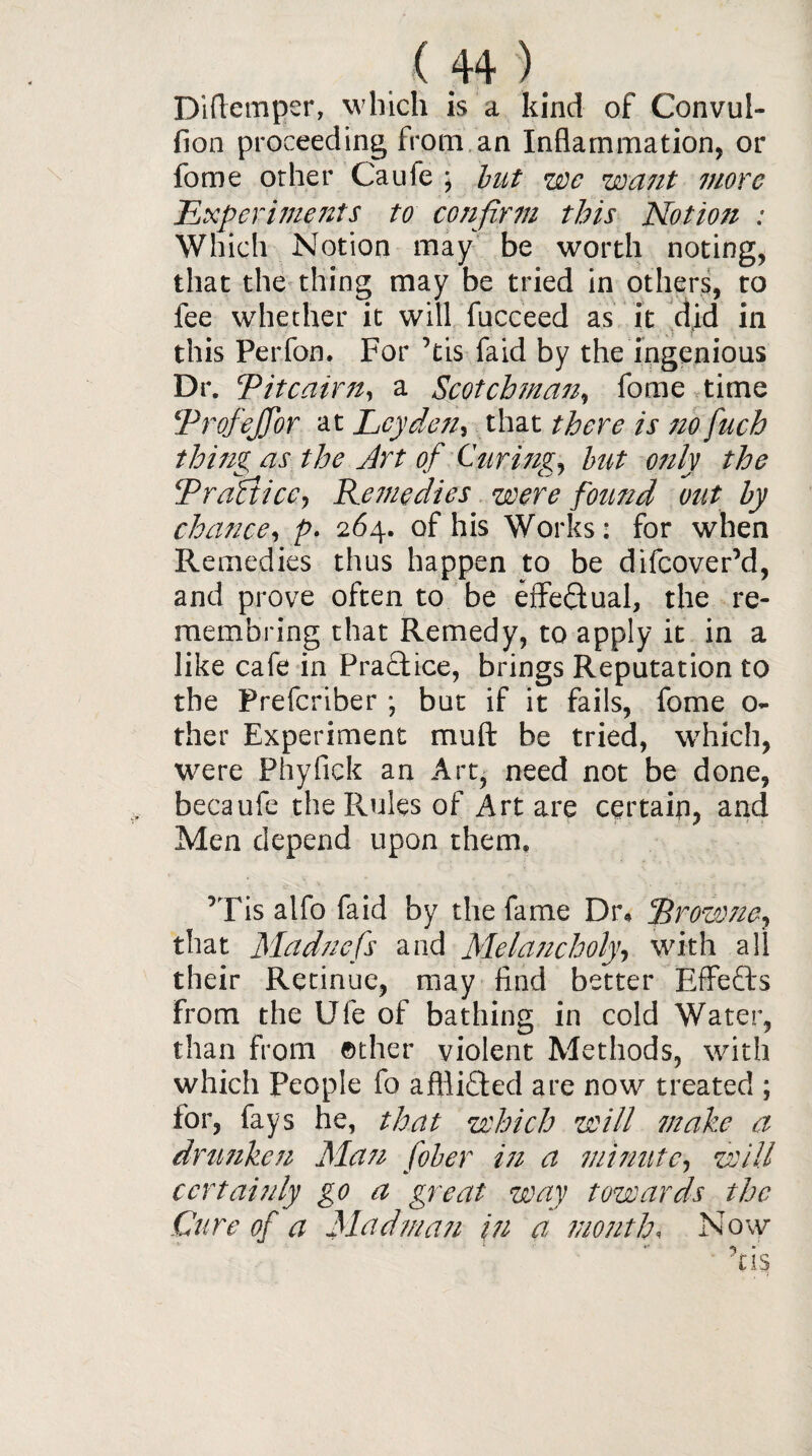 Difiemper, which is a kind of Convul- fion proceeding from an Inflammation, or fome other Caufe ; but we want more Experime7its to confirm this Notion : Which Notion may be worth noting, that the thing may be tried in others, to fee whether it will fucceed as it did in this Perfon. For ’tis faid by the ingenious Dr. Pitcairn, a Scotchman, fome time Profeffor at Leyden, that there is no fuch thing as the Jrt of Curing, but only the Practice, Remedies were found out by chance, p- 264. of his Works: for when Remedies thus happen to be difeover’d, and prove often to be effe&ual, the re- membring that Remedy, to apply it in a like cafe in Practice, brings Reputation to the Prefcriber ; but if it fails, fome o- ther Experiment mud be tried, which, were Phyfick an Art, need not be done, becaufe the Rules of Art are certain, and Men depend upon them, ’Tis alfo faid by the fame Dr* Browne, that Madnefs and Melancholy, with all their Retinue, may find better Effects from the Ufe of bathing in cold Water, than from ether violent Methods, with which People fo affiifted are now treated ; for, fays he, that which will make a drunken Matt fiber in a minute, will certainly go a great way towards the Cure of a Madman in a month, Now