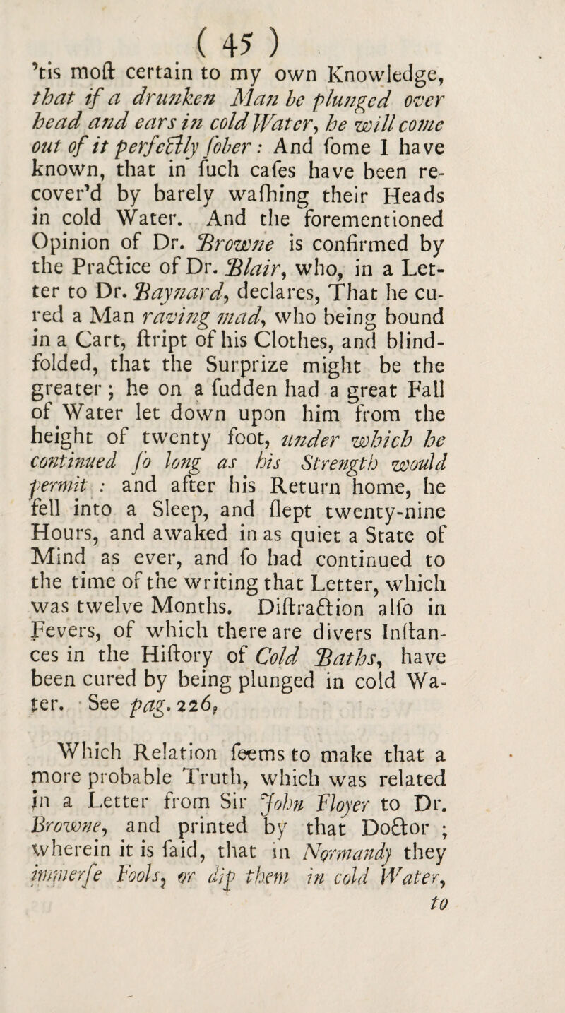 ’tis raoft certain to my own Knowledge, that if a drunken Man be plunged over head and ears in cold Water, he will come out of it perfectly fiber: And fome 1 have known, that in fuch cafes have been re¬ cover’d by barely wafhing their Heads in cold Water. And the foremen!ioned Opinion of Dr. ‘Browne is confirmed by the Pra&ice of Dr. Blair, who, in a Let¬ ter to Dr. Baynard, declares, That he cu¬ red a Man raving mad’, who being bound in a Cart, ftript of his Clothes, and blind¬ folded, that the Surprize might be the greater; he on a fudden had a great Fall of Water let down upon him from the height of twenty foot, under which he continued fo long as his Strength would permit : and after his Return home, he fell into a Sleep, and flept twenty-nine Hou rs, and awaked in as quiet a State of Mind as ever, and fo had continued to the time of the writing that Letter, which was twelve Months. Diftra&ion alfo in Fevers, of which there are divers Infian¬ ces in the Hiftory of Cold Baths, have been cured by being plunged in cold Wa¬ ter. See pag.226, Which Relation feems to make that a more probable Truth, which was related jn a Letter from Sir John Boyer to Dr. Browne, and printed by that Doctor ; wherein it is faid, that in Normandy they impierfe Fools, or dip them in cold Water, to