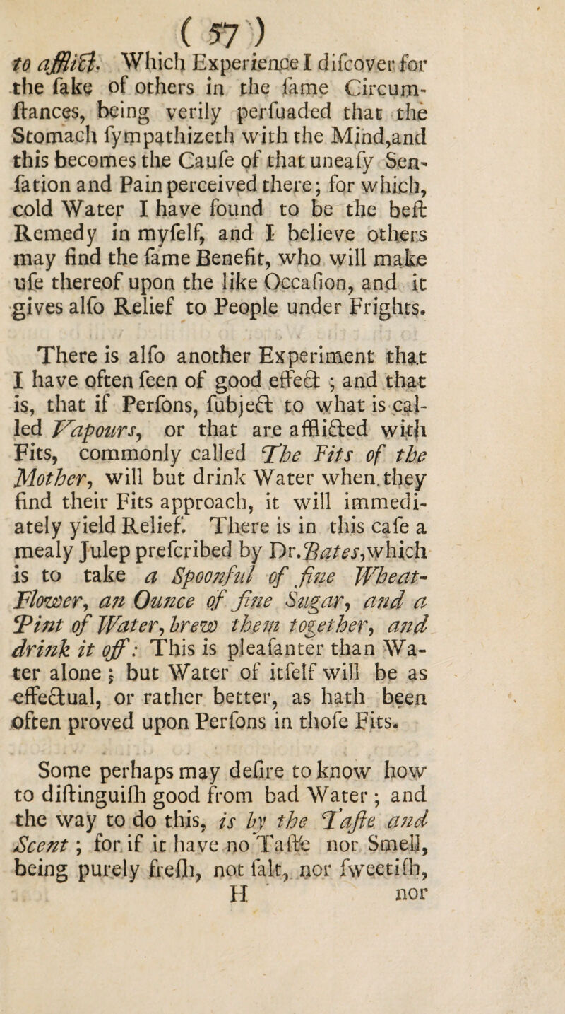 to ajfiicl- Which Experieace I difcover for the fake of others in the fame Circum- ftances, being verily perfuaded that the Stomach fympathizeth with the Mind,and this becomes the Caufe of that uneafy Sen' fation and Pain perceived there; for which, cold Water I have found to be the beft Remedy in myfelf, and I believe others may find the fame Benefit, who will make ufe thereof upon the like Occafion, and it gives alfo Relief to People under Frights. < , . » I ‘j i! There is alfo another Experiment that I have often feen of good effect • and that is, that if Perfons, fubjeft to what is cal¬ led Vapours, or that are afflicted with Fits, commonly called Vie Fits of the Mother, will but drink Water when, they find their Fits approach, it will immedi¬ ately yield Relief. There is in this cafe a mealy Julep prefcribed by Dr.Pates,which is to take a Spoonful of fine Wheat- Flower, an Ounce of fine Sugar, and a ‘Pint of Water, brew them together, and drink it off: This is pleafanter than Wa¬ ter alone •, but Water of itfelf will be as effectual, or rather better, as hath been often proved upon Perfons in thofe Fits. Some perhaps may defire to know how to diftinguifh good from bad Water; and the way to do this, is by the F’afie and Scent; for if it have no Taftfe nor Smell, being purely freih, not lalt, nor fweetilh, H nor