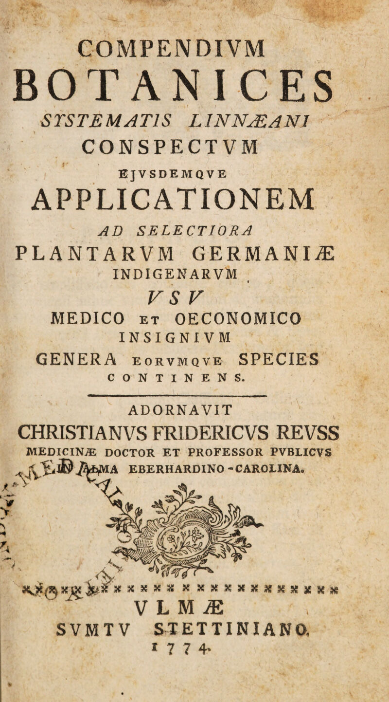 COMPENDIVM BOTANICES STSTEMAT1S LINNjEANI CONSPECTVM EjVSDEMQVE APPLICATIONEM AD SELECT10RA PLANTARVM GERMANIA INDIGENARVM VS V MEDICO et OECONOMICO INSIGNI VM GENERA eorvmqve SPECIES CONTINENS. ADORNAVIT CHRISTIAN VS FR1DERICVS REVSS MEDICINA DOCTOR ET PROFESSOR PVBLICVS ^ JPybfiUA EBERHARDINO -CAROilNA. Jmx XXSJX34 x s***n**n* V L M JE SVMTV STETTINIANO. 1 7 7 4*