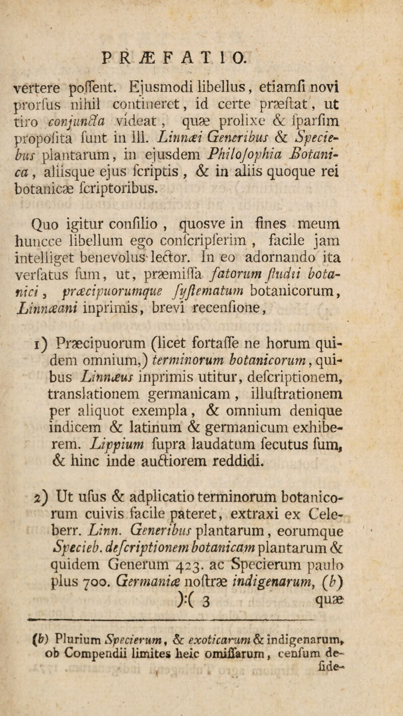 P R JE F A T 1 0. vertere poflent. Ejusmodi libellus, etiamfi novi prorfus nihil contineret, id certe praeftat', ut tiro conjunSa videat, quae prolixe & iparfim propöfita funt iil 111. Linncei Generibus & Specie- bus plantarum, in ejusdem Philo]ophia Botani¬ ca , aliisque ejus fcriptis , & in aliis quoque rei botanicae fcriptoribus. Quo igitur confilio , quosve in fines meum huncce libellum ego confcripferim , facile jam intelliget benevolus'leftor. In eo adornando ita verfatus fum, ut, praemifla fatorum fludii bota¬ nici , prcecipuorumque fyflematum botanicorum, Linnaani inprimis, brevi recenfione, i) Praecipuorum (licet fortaffe ne horum qui¬ dem omnium,) terminorum botanicorum, qui¬ bus Linnceus inprimis utitur, defcriptionem, translationem germanicam, illuftrationem per aliquot exempla, & omnium denique indicem & latinum & germanicum exhibe¬ rem. Lippium fupra laudatum fecutus fum, & hinc inde auftiorem reddidi. f) Ut ufus & adplicatio terminorum botanico¬ rum cuivis facile pateret, extraxi ex Cele- berr. Linn. Generibus plantarum, eorumque Specieb. defcriptionem botanicum plantarum & quidem Generum 423. ac Specierum paulo plus 700. Germanice noftrae indigenarum, (b) X 3 qu® — ‘ ■■ ■ . . r- ■ i» ■■ , (b) Plurium Specierum, & exoticarum & indigenarum* ob Compendii limites heic omifiarum, cenfum de- fide-