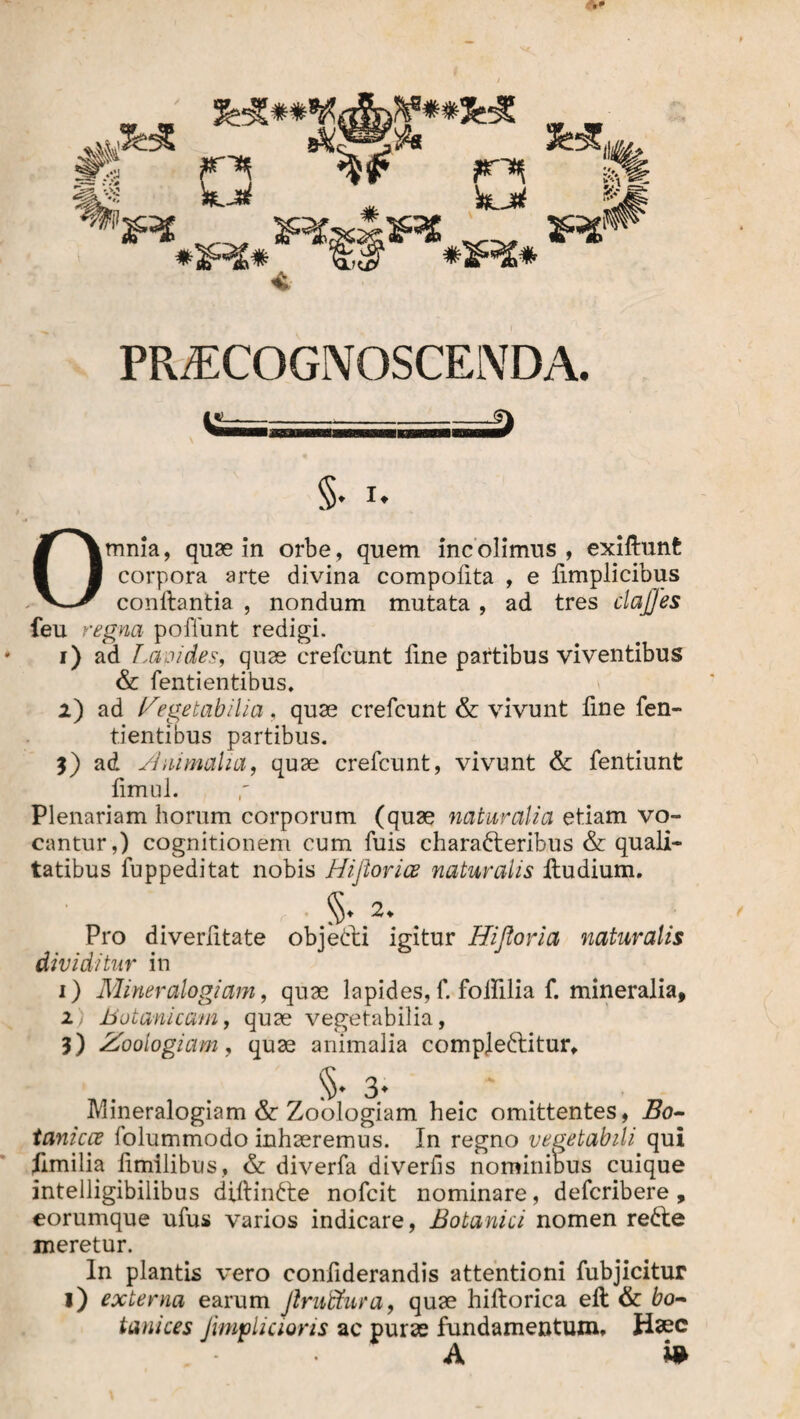 JHC ÄS HLJd 'S* Ä änatf *4;1Rt ^ £;i? #1F£* PRAECOGNOSCENDA. Omnia, quae in orbe, quem incolimus, exiltunfc corpora arte divina compolita , e fimplicibus conflantia , nondum mutata , ad tres clajj'es feu regna poffunt redigi. i) ad Lapides, quae crefcunt line partibus viventibus & fentientibus. 2) ad Vegetabilia, quae crefcunt & vivunt fine fen¬ tientibus partibus. 3) ad Animalia, quae crefcunt, vivunt & fentiunt limul. Plenariam horum corporum (quae naturalia etiam vo¬ cantur,) cognitionem cum fuis characteribus & quali¬ tatibus fuppeditat nobis Hiflorice naturalis Itudium. §. 2. Pro diverfitate objeCti igitur Hifloria naturalis dividitur in 1) Miner alogidm, quae lapides, f. foifilia f. mineralia, 2 Botanicum, quae vegetabilia, 3) Zoologiam, quae animalia compleCtitur, §♦3; ' Mineralogiam & Zoologiam heic omittentes, Bo- tanicce folummodo inhaeremus. In regno vegetabili qui limilia fimilibus, & diverfa diverfis nominibus cuique intelligibilibus diftinCte nofcit nominare, defcribere, eorumque ufus varios indicare, Botanici nomen reCte meretur. In plantis vero confiderandis attentioni fubjicitur i) externa earum Jlruffura, quae hiltorica ell & bo- tanices Jimpliaoris ac purae fundamentum. Haec A i*