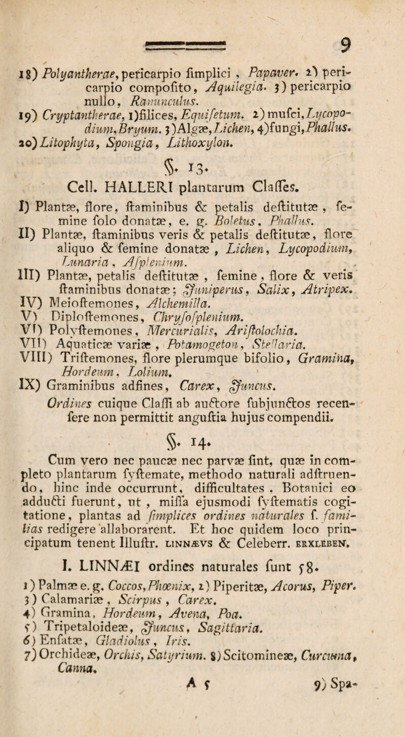 18) Polyantherae, pericarpio fimplici , Papaver» i) peri- carpio compoftto, Aquilegia. 3) pericarpio nullo, Ranunculus. 19) Cryptantherae, i)filices, Equifetum. i)mvSci,Lycopo- diunu Bryum. 3)Algae, Lichen, 4)fungi, Phallus. ao)Litophyta, Spongia, Lithoxylon. Cell. HALLERI plantarum Clades. I) Plantae, flore, ftaminibus & petalis deftitutae , fe¬ mine folo donatae, e. g. Boletus, Phallus. II) Plantae, ftaminibus veris & petalis deftitutae, flore aliquo & femine donatae , Lichen, Lycopodium, Lunaria, A/p lenium. III) Plantae, petalis deftitutae , femine, flore & veris ftaminibus donatae; uni pe rus, Salix, Atripex. IV) Meioftemones, Alchemilla. V) Diploftemones, Chryfofplenium. VI) Polyftemones, Mercurialis, Ariflolochia. VII) Aquaticae variae , Potamogeton, Steharia. VIII) Triftemones, flore plerumque bifolio, Gramina, Hordeum, Tmolium. IX) Graminibus adfines, Carex, gfuncus. Ordines cuique Cladi ab auftore fubjnnftos recen- fere non permittit anguftia hujus compendii. §. 14. Cum vero nec paucae nec parvae ftnt, quae in com¬ pleto plantarum fyftemate, methodo naturali adftruen¬ do, hinc inde occurrunt, difficultates . Botanici eo addutti fuerunt, ut , milia ejusmodi fyftematis cogi¬ tatione , plantas ad ftmplices ordines naturales f. fami- lias redigere 'allaborarent. Et hoc quidem loco prin¬ cipatum tenent Illuftr. linnjevs & Celeberr. erxleben. I. LINNAII ordines naturales funt 1) Palmae e. g. Coccos, Phoenix, 1} Piperitae, Acorus, Piper. 3) Calamariae , Scirpus , Carex, 4) Gramina, Hordeum, Avena, Poa. f) Tripetaloideae, uncus, Sagittaria. 6) En fatae, Gladiolus, Iris. 7) Orchideae, Orchis, Satyrium. 8)Scitomineae, Cur cima. Canna. A f 9)Spa-
