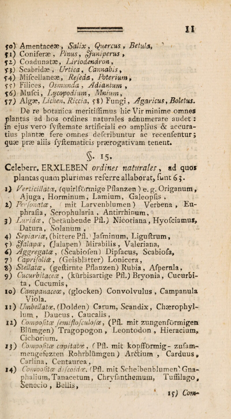 ZI fo) Amentacese, Salix, Quercus , Betula» fi) Coniferae, Pinus, juniperus, f-) Coadunatae, Liriodendron, fj) Scabridae , Urtica, Cannabis , f 4) Mifcelianeae, ReJ'eda, Poter iumf ??) Filices, Os munda , Adi ancum , Mufci, Ly copodium, Mnium, J7) Algae, Lichen, Riccia, $ 8) Fungi, Agaricus f Boletus. De re botanica meritiflimus hic Vir minime omnes plantas ad hos ordines naturales adnumerare audet 2 in ejus vero fyflemate artificiali eo amplius & accura¬ tius plantae fere omnes defcribuntur ac recenfentur; quae prae aliis fyftematicis praerogativam tenent. §• 15. Celeberr. ERXLEBEN ordines naturales, ad quos plantas quam plurimas referre allaborat, funt 6 5. i) er titillata, (quirlförmige Pflanzen ) e. g. Origanum 9 Ajuga, Horminum, Lamium, Galeopfis , i) PerfonatcB, ( mit Larvenblumen) Verbena , Eu- phrafia, Scrophularia , Antirrhimim, 3) Lurida, (betäubende Pfl,) Nicotiana, Hyofciamus, Datura, Solanum , 4) Sepiarice, (bittere Pfl.' Jafminum, Liguftrum, ?) alapae, (Jalapen) Mirabilis, Valeriana, i) Aggregatce, (Scabiofen) Dipfacus, Scabiofa, 7) Caprifolice, (Geisblätter) Lonicera, $) Stellatos, (geftirnte Pflanzen) Rubia, Afpemla, 9) Cucurbitacece , (kiirbisartige Pfl.) Bryonia, Cucurbi¬ ta , Cucumis, 10) Campauaceos, (glocken) Convolvulus, Campanula Viola. 11) Umbellatoe, (Dolden) Carum, Scandix, Chserophyl- lum , Daucus , Caucalis , ii) Compofitce femi flo [culo [ce, (Pfl. mit zungenförmigen Bliimgen) Tragopogon , Leontodon , Hieracium, Cichorium. 13) Compofitce capitatos, (Pfl. mit kopfförmig- zufam- mengefezten Rohrblümgen ) Ardtium , Carduus „ Carlina, Centaurea, *4) Conwotitce difcoidoc, (Pfl. mit Scheibenblumen' Gna- phalium,Tanacetum, Chryfanthemum, Tuflilago, Senecio , Bellis, if) Com~
