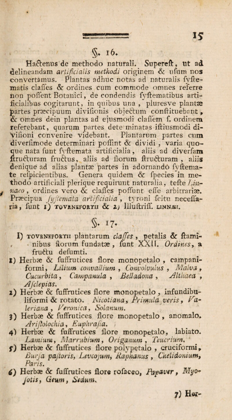 / 5 §. i6. Ha&enus de methodo naturali. Supereft:, ut ad delineandam artificialis methodi originem & ufum nos convertamus. Plantas adhuc notas ad naturalis fvfte- matis clafles & ordines cum commode omnes referre non pollent Botanici, de condendis fyftematibus arti¬ ficialibus cogitarunt, in quibus una , pluresve plantae partes praecipuum divifionis objectum conflituebant , & omnes dein plantas ad ejusmodi claffem f. ordinem referebant, quarum partes dete minatas iftiusmodi di- Vilioni convenire videbant. Plantarum partes cum diveriimode determinari pofllnt & dividi , varia quo¬ que nata funt fyftemata artificialia, aliis ad diverfam itrucluram fru&us, aliis ad florum ftrudturam , aliis denique ad alias plantae partes in adornandö fyftema- te relpicientibus. Genera quidem & fpecies in me¬ thodo artificiali plerique requirunt naturalia, teile Lm- j naeo , ordines vero & clafies poflunt efie arbitrariae. Praecipua Jyjtemata artificialia , tyroni fcitu necefla- ria, funt i) tovrnefoxtii & i) IlluftrifT. linnäi. §• i7* I) tovrnefortii plantarum clafies , petalis & ftami- , nibus florum fundatae, funt XXII. Ordines, a fru6tu defumti. I) Herbae & fuffrutices flore monopetalo , campani- formi, Lilium convallium , Convolvulus , Malva , Cucurbita, Campanula , Belladona , Althaea , Ajclepias. l) Herbae & fuffrutices flore monopetalo , infundibu- liformi & rotato. A'icotiana, Primula veris, Pa¬ ler iana , Veronica, Solanum. |) Herbae & fuffrutices flore monopetalo , anomalo. Arifiolochia, Euphrafia. 4) Herbae & fuffrutices flore monopetalo, labiato. Lamium, Marrubium, Origanum , Teucrium. f) Herbae & fuffrutices flore polypetalo , cruciformi, ßurj'a pajioris, Levcojum, Raphanus , Chelidonium, Paris. 6) Herbae & fuffrutices flore rofaceo, Papaver, Myo- JotiSy Geum, Sedum.