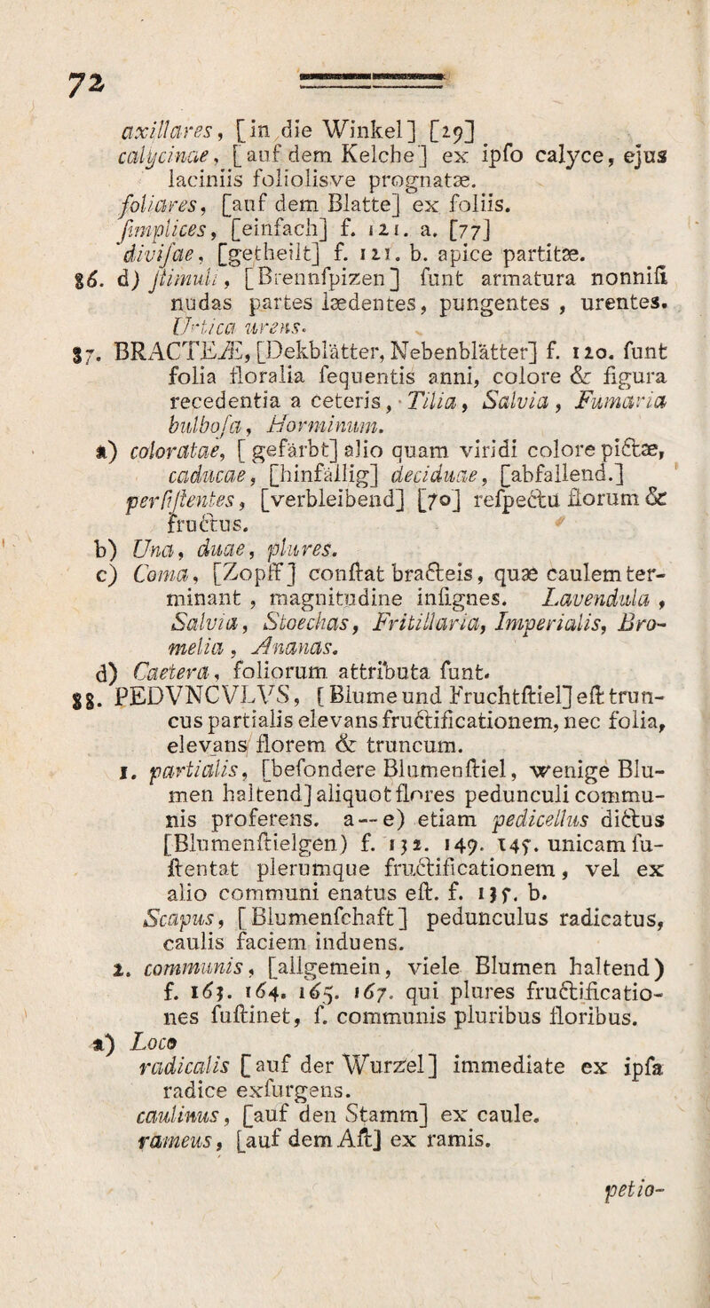 axillares, [in die Winkel] [2.9] calycinae, [ auf dem Kelche] ex ipfo calyce, ejus laciniis foliolisve prognatae. foliares, [auf dem Blatte] ex foliis. ßmplices, [einfach] f. 121. a. [77] *divij'ae, [gedieht] f. 111. b. apice partitae. gd. d) ßimuli, [Brennfpizen] funt armatura nonnili nudas partes laedentes, pungentes, urentes. urtica urens« 37. BRACTEiE, [Dekblätter, Nebenblätter] f. 120. funt folia floralia fequentis anni, colore & figura recedentia a ceteris, • Tilia, Salvia , Fumaria bulbofa, i/o vminum, t) coloratae, [ gefärbt] alio quam viridi colore pICtae, caducae, [hinfällig] deciduae, [abfallend.] perßßentes, [verbleibend] [70] refpeclu florum & truCtus. b) Lhki, duae, plures, c) Coma, [Zopffj confiat braCteis, quas caulem ter¬ minant , magnitudine infignes. Lavendula , Salvia, Stoechas, Fritillaria, Imperialis, Bro¬ melin , Ananas. d) Caetera, foliorum, attributa funt. gg. PEDVNCVLVS, [ Blume und Eruchtftiel]efi trun¬ cus partialis elevans fruCtificationem, nec folia, elevans florem & truncum. 1. partialis, [befondere Blumenftiel, wenige Blu¬ men haltend] aliquot flores pedunculi commu¬ nis proferens, a —e) etiam pedicelhts dittus [Blumenftielgen) f. 131. 149. 147. unicam fu- fientat plerumque fructificationem, vel ex alio communi enatus efi. f. i$f. b. Scapus, [ Blumenfchaft ] pedunculus radicatus, caulis faciem induens. 2. communis, [allgemein, viele Blumen haltend) f. 16j. 164. 165. 167. qui plures fructificatio¬ nes fuftinet, f. communis pluribus floribus. *) Zoo» radicatis [auf der Wurzel] immediate ex ipfa radice exfurgens. canimus, [auf den Stamm] ex caule. rameus, [auf demAfi] ex ramis. petio-