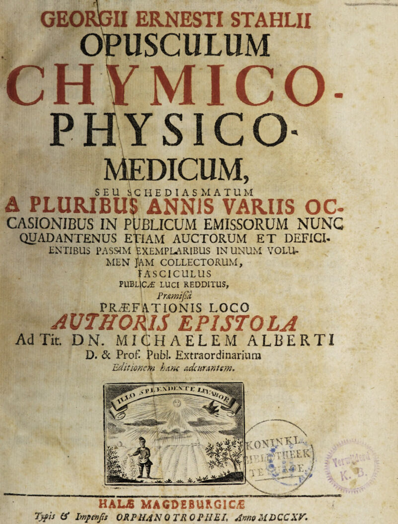 GEORGII ERNESTI STAHLII OPUSCULUM CHYMICO PHYSICO- MEDICUM, SEU SCHEDIAS MATUM A PLURIBUS ANNIS VARIIS OC- CASIONIBUS IN PUBLICUM EMISSORUM NUNC QUADANTENUS ETIAM AUCTORUM ET DEFICI- ENTIBUS PASS4M EXEMPLARIBUS IN UNUM VOLU¬ MEN Jam collectorum, IASCICULUS PUBLICI LUCI REDDITUS, Pmmifia PRAEFATIONIS LOCO AUTHORIS EPISTOLA AdTit DN. MICHAELEM ALBERTI D. & Prof. Pubi. Extraordinarium Editionem hune adc urant em. HALjB MAGDEBUKG2C1