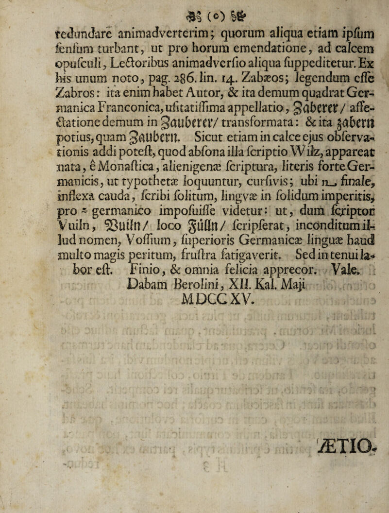 m (o i» redundare animadverterim ^ quorum aliqua etiam ipfum fenfbm turbant, ut pro horum emendatione, ad calcem opufeuli, LeGoribus animadverfto aliqua fuppeditetur. Ex his unum noto, pag. 286.lin. 14. Zafceos; legendum efle Zabros: ita enim habet Autor, & ita demum quadrat Ger¬ manica Franconica,ulitatiffima appellatio, Raberet/ affe- Gatione demum in ^GU&CfCiV transformata: &ita ^bctll potius, quam 3&UbCftt. Sicut etiam in calce ejus obferva- tionis addi poteft, quod abfona illa feriptio Wilz, appareat nata, eMonaftica, alienigenas fcriptura, literis forte Ger¬ manicis, ut typothetas loquuntur, curfivis; ubi ii_, finale, inflexa cauda, fcribi folitum, lingvas in folidumimperitis, pro - germanieo impofiiifle videtur: ut, dum foriptoc Vuiln, ^SiUfn/ loco Jufln/ fcripferat , inconditum il¬ lud nomen, Voflhun, fuperioris Germanicas linguae haud multo magis peritum, fruftra fatigaverit. Sed in tenui !&«* bor eft, Finio, & omnia felicia apprecor. Vale» Dabam Berolini, XII. Kal. Maji MDCG XV. otio.