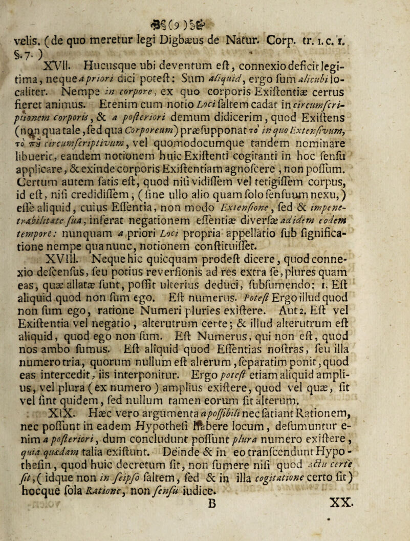 velis, (de quo meretur legi Digbaeus de Natur. Corp. tr. i.c. r. §•7- ) X\7ll. Hucusque ubi deventum eft, connexio deficit legi¬ tima, nequ ta priori dici poteft: Sum aliquid, ergo fum ah cubi lo¬ caliter. Nempe in corpore, ex quo corporis Exiftentia? certus fieret animus. Etenim cum notio Loci faltem cadat in circumfcri- ptisnem corporis, & a pofteriori demum didicerim, quod Exiftens (ng^n qua tale, fed qua Corpoream') prsefupponat to in quo Extenfvum, To 7rS circumfcriptivum, vel quomodocumque tandem nominare libuerit, eandem notionem huicExiftenti cogitanti in hoc fenfu applicare, & exinde corporis Exiftentiam agnofcere , non pofTum. Certum autem fatis eft, quod nitividiflem vel tetigiflem corpus, id eft, nili credidiftem, (fine ullo alio quamfolofenfuumnexu,) efte aliquid, cuius Eflentia, non modo Extenflone, fed & impene- trabihtatc fuaginferat negationem effentice diverfaddidem eodem tempore: nunquam a priori Loci propria appellatio fub fignifica- tione nempe qua nunc, notionem conftituiftet. XVlil. Neque hic quicquam prodeft dicere, quod conne¬ xio defcenfus, feu potius reverfionis ad res extra fe,plures quam eas, quae allata? funt, poffit ulterius deduci, fubfumendo: i. Eft aliquid quod non fum ego. Eft numerus. Poteft Ergo illud quod non fum ego, ratione Numeri pluries exiftere. Aut2. Eft vel Exiftentia vel negatio , alterutrum certe; & illud alterutrum eft aliquid, quod ego non fum. Eft Numerus, qui non eft, quod nos ambo fumus. Eft aliquid quod Eflentias noftras, feu illa numero tria., quorum nullum eft alterum ,feparatim ponit, quod eas intercedit, iis interponitur. Ergo poteft etiam aliquid ampli¬ us, vel plura (ex numero) amplius exiftere, quod vel qu3s, fit vel lint quidem, fed nullum tamen eorum fit alterum. XIX. Htec vero argumenta apojftbili nec faciant Rationem, nec poliunt in eadem Hypothefi iftbere locum, defumumur e- nim* pofteriori, dum concludunt poliunt plura numero exiftere, quia quadam talia exiftunt. Deinde & in eotranfcendunrHypo - thefin, quod huic decretum fit, non fumere nifi quod aftit certe idque non in feipfi faltem, fed & in illa cogitatione certo fit) hocque fola Latione, non fenfu iudice* B XX.